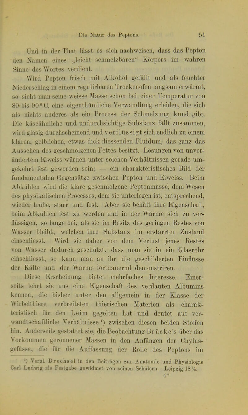 Und in der That lässt es sich nachweisen, dass das Pepton den Namen eines „leicht schmelzbaren Kfu-pers im wahren Sinne des Wortes verdient. Wird Pepton ft-isch mit Alkohol gefällt und als feuchter Niederschlag in einem regulirbaren Trockenofen langsam erwärmt, so sieht man seine weisse Masse schon bei einer Temperatur von 80 bis 90 °C. eine eigenthiimliche Verwandlung erleiden, die sich als nichts anderes als ein Process der Schmelzung kund gibt. Die käseähnliche und undurchsichtige Substanz fällt zusammen, wird glasig durchscheinend und verflüssigt sich endlich zu einem klaren, gelblichen, etwas dick fliessenden Fluidum, das ganz das Aussehen des geschmolzenen Fettes besitzt. Lösungen von unver- ändertem Eiweiss würden unter solchen Verhältnissen gerade um- gekehrt fest geworden sein; — ein charakteristisches Bild der fundamentalen Gegensätze zwischen Pepton und Eiweiss. Beim Abkühlen ^^ird die klare geschmolzene Peptonmasse, dem Wesen des physikalischen Processes, dem sie unterlegen ist, entsprechend, wieder trübe, starr und fest. Aber sie behält ihre Eigenschaft, beim Abkühlen fest zu werden uud in der Wärme sich zu ver- flüssigen, so lange bei, als sie im Besitz des geringen Restes von Wasser bleibt, welchen ihre Substanz im erstarrten Zustand einschliesst. Wird sie daher vor dem Verlust jenes Restes von Wasser dadurch geschützt,' dass man sie in ein Glasrohr einschliesst, so kann man an ihr die geschilderten Einflüsse der Kälte und der Wärme fortdauernd demonstriren. Diese Erscheinung bietet mehrfaches Interesse. Einer- seits lehrt sie uns eine Eigenschaft des verdauten Albumins kennen, die bisher unter den allgemein in der Klasse der Wirbelthiere verbreiteten thierischeu Materien als charak- teristisch für den Leim gegolten hat und deutet auf ver- wandtschaftliche Verhältnisse ') zwischen diesen beiden Steifen hin. Anderseits gestattet sie, die Beobachtung Brücke's über das Vorkommen geronnener Massen in den Anfängen der Chylus- gefässe, die für die Auffassung der Rolle des Peptons im ^) Vergl. Drechsel in den Beiträgen zur Anatomie und Physiologie Carl Ludwig als Festgabe gewidmet von seinen Schülern. Leipzig 1874. 4*