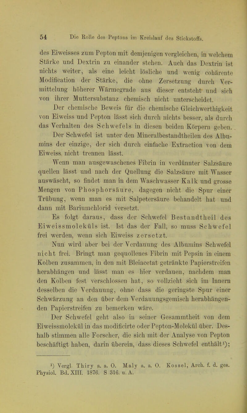 des Eiweisses zum Pepton mit demjenigen vergleichen, in welchem Stärke und Dextrin zu einander stehen. Auch das Dextrin ist nichts weiter, als eine leicht lösliche und wenig cohärente Modification der Stärke, die ohne Zersetzung durch Yer- mittelung höherer Wärmegrade aus dieser entsteht und sich von ihrer Muttersubstauz chemisch nicht unterscheidet. Der chemische Beweis für die chemische Gleichwerthigkeit von Eiweiss und Pepton lässt sich durch nichts besser, als durch das Verhalten des Schwefels in diesen beiden Körpern geben. Der Schwefel ist unter den Mineralbestandtheilen des Albu- mins der einzige, der sich durch einfache Extraction von dem Eiweiss nicht trennen lässt. Wenn man ausgewaschenes Fibrin in verdüimter Salzsäure quellen lässt und nach der Quellung die Salzsäure mit Wasser auswäscht, so findet man in dem Waschwasser Kalk und grosse Mengen von Phosphorsäure, dagegen nicht die Spur einer Trübung, wenn man es mit Salpetersäure behandelt hat und dann mit Bariumchlorid versetzt. Es folgt daraus, dass der Schwefel Bestandtheil des Eiweissmoleküls ist. Ist das der Fall, so muss Schwefel frei werden, wenn sich Eiweiss zersetzt. Nun wird aber bei der Verdauung des Albumins Schwefel nicht frei. Bringt man gequollenes Fibrin mit Pepsin in einem Kolben zusammen, in den mit Bleiacetat getränkte Papierstreifen herabhängen und lässt man es hier verdauen, nachdem man den Kolben fest verschlossen hat, so vollzieht sich im Innern desselben die Verdauung, ohne dass die geringste Spur einer Schwärzung an den über dem Verdauungsgemisch herabhängen- den Papierstreifen zu bemerken wäre. Der Schwefel geht also in seiner Gesammtheit von dem Eiweissmolekül in das modificirte oder Peptou-Molekül über. Des- halb stimmen alle Forscher, die sich mit der Analyse von Pepton beschäftigt haben, darin überein, dass dieses Schwefel enthält i); 1) Vergl. Thiry a. a. 0. Maly a, a. 0. Kossei, Arch. f. d. ges, Physiol. Bd. XIII. 1876. S 316. ii. A.