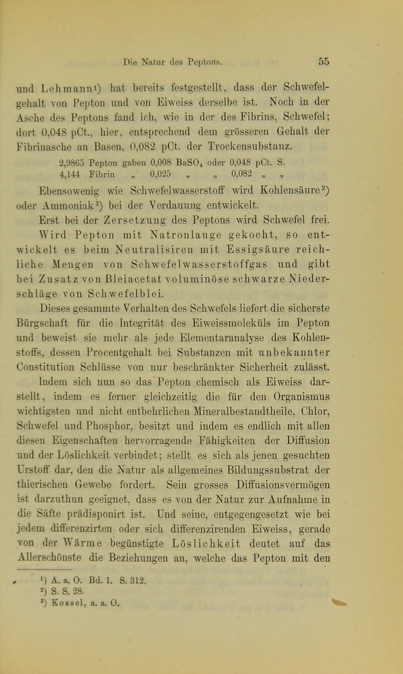 und Lehmann^) hat bereits festgestellt, dass der Schwefel- gehalt von Pepton imd von Eiweiss derselbe ist. Noch in der Asche des Peptons fand ich, wie in der des Fibrins, Schwefel; dort 0,048 pCt., hier, entsprechend dem grösseren Gehalt der Fibrinasche an Basen, 0,082 pCt. der Trockensubstanz. 2,9865 Pepton gaben 0,008 BaSOi oder 0,048 pCt. S. 4,144 Fibrin „ 0,025 „ „ 0,082 „ „ Ebensowenig wie Schwefelwasserstoff wird Kohlensäure^) oder Ammoniak^) bei der Verdauung entwickelt. Erst bei der Zersetzung des Peptons wird Schwefel frei. Wird Pepton mit Natronlauge gekocht, so ent- wickelt es beim Neutralisiren mit Essigsäure reich- liche Mengen von Schwefelwässerstoffgas und gibt bei Zusatz von ßleiacetat voluminöse schwarze Nieder- schläge von Schwefelblei. Dieses gesammte Verhalten des Schwefels liefert die sicherste Bürgschaft für die Integrität des Eiweissmoleküls im Pepton und beweist sie mehr als jede Elementaranalyse des Kohlen- stoffs, dessen Procentgehalt bei Substanzen mit unbekannter Constitution Schlüsse von nur beschränkter Sicherheit zulässt. Indem sich nun so das Pepton chemisch als Eiweiss dar- stellt, indem es ferner gleichzeitig die für den Organismus wichtigsten und nicht entbehrlichen Mineralbestaudtheile, Chlor, Schwefel und Phosphor, besitzt und indem es endlich mit allen diesen Eigenschaften hervorragende Fähigkeiten der Diffusion und der Löslichkeit verbindet; stellt es sich als jenen gesuchten Urstoff dar, den die Natur als allgemeines Bildungssubstrat der thierischen Gewebe fordert. Sein grosses Diffusionsvermögen ist darzuthun geeignet, dass es von der Natur zur Aufnahme in die Säfte prädisponirt ist. Und seine, entgegengesetzt wie bei jedem differenzirten oder sich differenzirenden Eiweiss, gerade von der Wärme begünstigte Löslichkeit deutet auf das Allerschönste die Beziehungen an, welche das Pepton mit den 1) A. a. 0. Bd. 1. S. 312. ») S. S. 28. ') Koaael, a, a. 0.