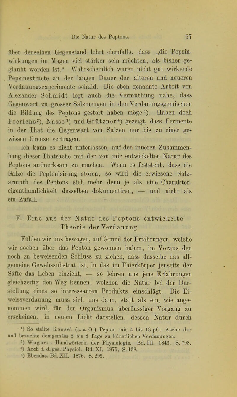 über denselben Gegenstand lelirt ebenfalls, dass „die Pepsin- wirkungen im Magen viel stärker sein möchten, als bisher ge- glaubt worden ist. Wahrscheinlich waren nicht gut wirkende Pepsinextracte an der langen Dauer der älteren und neueren Verdauungsexperimente schuld. Die eben genannte Arbeit von Alexander Schmidt legi auch die Vermuthung nahe, dass Gegenwart zu grosser Salzmengen in den Verdauungsgemischen die Bildung des Peptons gestört haben möge '). Haben doch Frerichs-), Nasse') und Grütznergezeigt, dass Fermente in der That die Gegenwart von Salzen nur bis zu einer ge- wissen Grenze vertragen. Ich kann es nicht unterlassen, auf den inneren Zusammen- hang dieser Thatsache mit der von mir entwickelten Natur des Peptons aufmerksam zu machen. Wenn es feststeht, dass die Salze die Peptonisirung stören, so wird die erwiesene Salz- armuth des Peptons sich mehr denn je als eine Charakter- eigenthümlichkeit desselben dokumentiren, — und nicht als ein Zufall. F. Eine aus der Natur des Peptons entwickelte Theorie der Verdauung. Fühlen wir uns bewogen, auf Grund der Erfahrungen, welche wir soeben über das Pepton gewonnen haben, im Voraus den noch zn beweisenden Schluss zu ziehen, dass dasselbe das all- gemeine Gewebssubstrat ist, in das im Thierkörper jenseits der Säfte das Leben einzieht, — so lehren uns jene Erfahrungen gleichzeitig den Weg kennen, welchen die Natur bei der Dar- stellung eines so interessanten Produkts einschlägt. Die Ei- weissverdauung muss sich uns dann, statt als ein, wie ange- nommen wird, für den Organismus überflüssiger Vorgang zu erscheinen, in neuem Licht darstellen, dessen Natur durch M So stellte Kossei (a.a.O.) Pepton mit 4 bis 13 pCt. Asche dar und brauchte demgemäss 2 bis 8 Tage zu künstlichen Verdauungen. 2) Wagner: Handwörterb. der Physiologie. Bd. III. 1846. S. 798. ») Arch f. d. ges. Physiol. Bd. XT. 1875. S. 138. *) Ebendas. Bd. XII. 1876. S. 299.