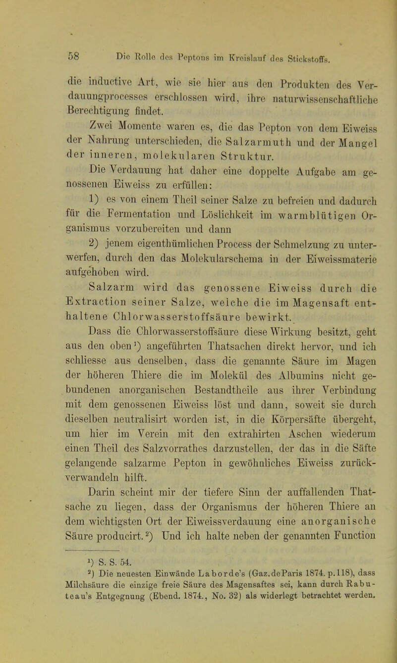 die inductive Art, wie sie hier aus den Produkten des Ver- dauungprocesses erschlossen wird, ihre naturwissenschaftliche Berechtigung findet. Zwei Momente waren es, die das Pepton von dem Eiweiss der Nahrung unterschieden, die Salzarmuth und der Mangel der inneren, molekularen Struktur. Die Verdauung hat daher eine doppelte Aufgabe am ge- nossenen Eiweiss zu erfüllen: 1) es von einem Theil seiner Salze zu befreien und dadurch für die Fermentation und Löslichkeit im warmblütigen Or- ganismus vorzubereiten und dann 2) jenem eigenthümlichen Process der Schmelzung zu unter- werfen, durch den das Molekularschema in der Eiweissmaterie aufgehoben wird. Salzarm wird das genossene Eiweiss durch die Extraction seiner Salze, weiche die im Magensaft ent- haltene Chlorwasserstoffsäure bewirkt. Dass die Chlorwasserstofifsäure diese Wirkung besitzt, geht aus den oben') angeführten Thatsachen direkt hervor, und ich schliesse aus denselben, dass die genannte Säure im Magen der höheren Thiere die im Molekül des Albumins nicht ge- bundenen anorganischen Bestandtheile aus ihrer Verbindung mit dem genossenen Eiweiss löst und dann, soweit sie durch dieselben neutralisirt worden ist, in die Körpersäfte übergeht, um hier im Verein mit den extrahirteu Aschen wiederum einen Theil des Salzvorrathes darzustellen, der das in die Säfte gelangende salzarme Pepton in gewöhaliches Eiweiss zurück- verwandeln hilft. Darin scheint mir der tiefere Sinn der auffallenden That- sache zu liegen, dass der Organismus der höheren Thiere an dem wichtigsten Ort der Eiweissverdauung eine anorganische Säure producirt. Und ich halte neben der genannten Function 1) S. S. 54. Die neuesten Einwände Laborde's (Gaz.deParis 1874. p.118), dass Milchsäure die einzige freie Säure des Magensaftes sei, kann durch Rabu- teau's Entgegnung (Ebend. 1874., No. 32) als widerlegt betrachtet werden.