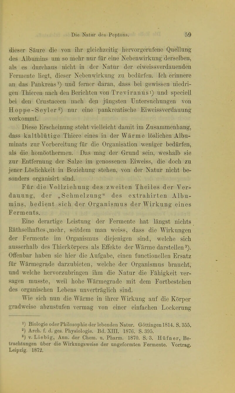 dieser Säure die von ihr gleichzeitig- hervorgerufene Quellung des Albmnins um so mehr nur für eine Nebenwirkung derselben, als es durchaus nicht in der Natur der eiweissverdauenden Fermente liegt, dieser Neben\Yirkung zu bedürfen. Ich erinnere an das Pankreas^) mid ferner daran, dass bei gewissen niedri- gen Thieren nach deu Berichten von Treviranusi) und specieil bei deu Crustaceen nach den jüngsten Untersuchungen von H oppe-Seyler 2) nur eine pankreatische Eiweissvefdauung vorkommt. Diese Erscheinung steht vielleicht damit im Zusammenhang, dass kaltblütige Thiere eines in der Wärme löslichen Albu- minats zur Vorbereitung für die Organisation weniger bedürfen, als die homöothermeu. Das mag der Grund sein, weshalb sie zur Entfernung der Salze im genosseneu Eiweiss, die doch zu jener Löslichkeit in Beziehung stehen, von der Natur nicht be- sonders orgauisirt sind. Für die Vollziehung des zweiten Theiles der Ver- dauung, der „Schmelzung des extrahirten Albu- mins, bedient sich der Organismus der Wirkung eines Ferments. Eine derartige Leistuug der Fermente hat längst nichts Eäthselhaftes^mehr, seitdem man weiss, dass die Wirkungen der Fermente im Organismus diejenigen sind, welche sich ausserhalb des Thierkörpers als Effekte der Wärme darstellen Offenbar haben sie hier die Aufgabe, einen fuuctionellen Ersatz für Wärmegrade darzubieten, welche der Organismus braucht, und welche hervorzubringen ihm die Natur die Fähigkeit ver- sagen musste, weil hohe Wärmegrade mit dem Fortbestehen des organischen Lebens unverträglich sind. Wie sich nun die Wärme in ihrer Wirkung auf die Körper gradweise abzustufen vermag von einer einfachen Lockerung 1) Biologie oder Philosophie der lebenden Natur. Göttingen 1814. S. 355. ») Arch. f. d. ges. Physiologie. Bd. XIII. 1876. S. 395. ») V. Liebig, Ann. der Chcm. u. Pharm. 1870. S. 3. Hüfner, Be- trachtungen über die Wirkungsweise der ungeformten Fermente. Vortrag. Leipzig. 1872.