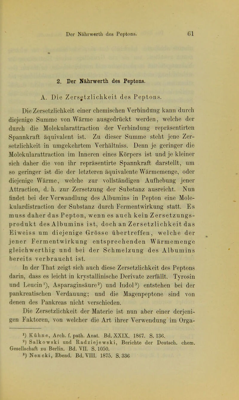 2. Der Nährwerth des Peptons. A. Die Zersgtzlichkeit des Peptons. Die Zersetziichkeit einer chemischen Verbindung kann durch diejenige Summe von Wärme ausgedrückt werden, welche der durch die Molekularattraction der Verbindung repräsentirten Spannkraft äquivalent ist. Zu dieser Summe steht jene Zer- setziichkeit in umgekehrtem Verhältniss. Denn je geringer die Molekularattraction im Inneren eines Körpers ist und je kleiner sich daher die von ihr repräsentirte Spannkraft darstellt, um so geringer ist die der letzteren äquivalente Wärmemenge, oder diejenige Wärme, welche zur vollständigen Aufhebung jener Attraction, d. h. zur Zersetzung der Substanz ausreicht. Nun findet bei der Verwandlung des Albumins in Pepton eine Mole- kül ardistraction der Substanz durch Fermentwirkung statt. Es muss daher das Pepton, wenn es auch kein Zersetzungs- produkt des Albumins ist, doch an Zersetziichkeit das Eiweiss um diejenige Grösse übertreffen, welche der jener Fermentwirkung entsprechenden Wärmemenge gleichwerthig und bei der Schmelzung des Albumins bereits verbraucht ist. In der That zeigt sich auch diese Zersetziichkeit des Peptons darin, dass es leicht in krystallinische Derivate zerfällt. Tyrosin und Leucin'), Asparaginsäure^) und ludoP) entstehen bei der pankreatischen Verdauung; und die Magenpeptone sind von denen des Pankreas nicht verschieden. Die Zersetziichkeit der Materie ist nun aber einer derjeni- gen Faktoren, von welcher die Art ihrer Verwendung im Orga- ») Kahne, Arch. f. path. Anat. Bd. XXIX. 1867. S. 136. *) Salkowski und Radziejewski, Berichte der Deutsch, ehem. Gesellschaft zu Berlin. Bd. VII. S. lO.'iO.