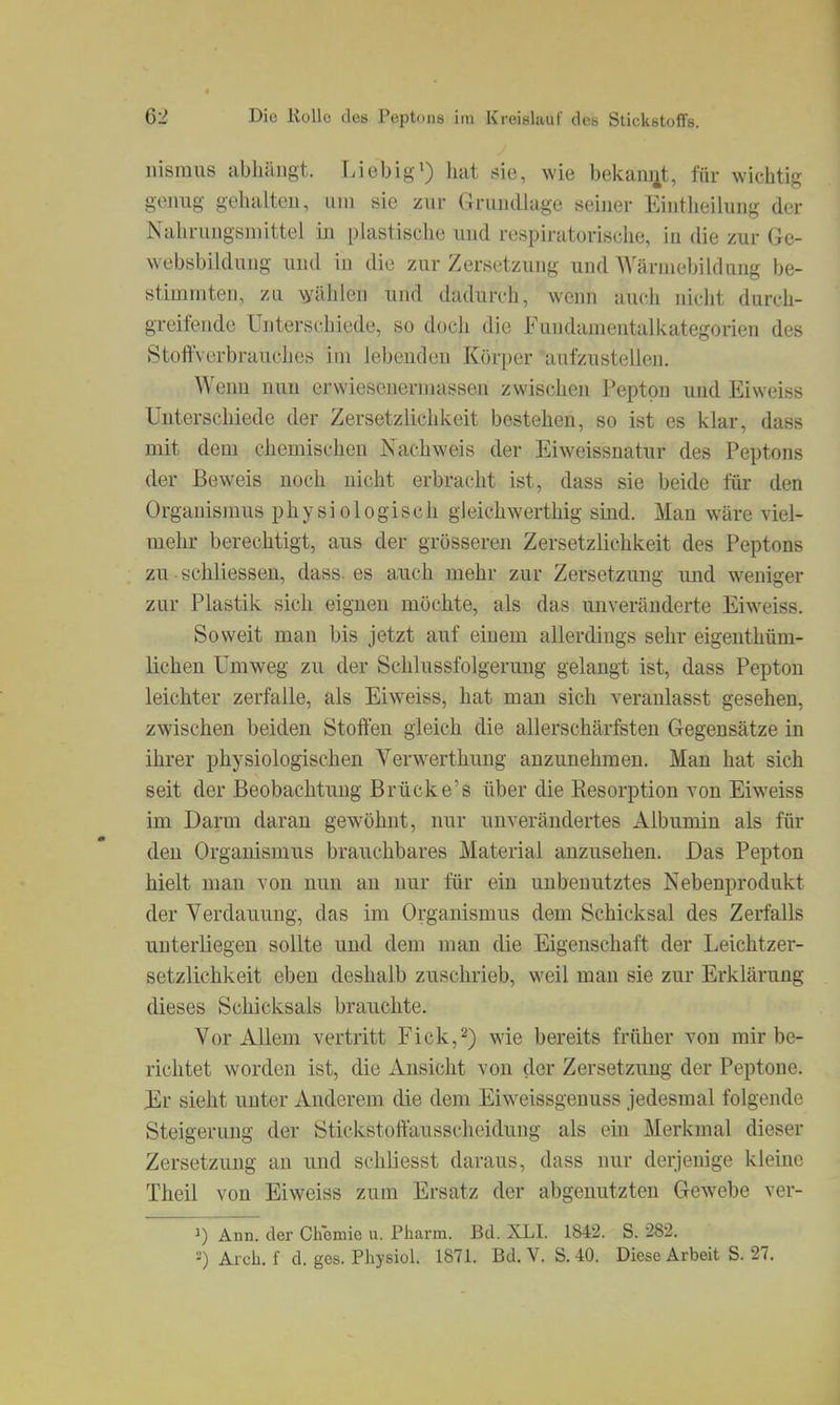 lüsraiis abhängt. Liebig') hat sie, wie bekannt, für wichtig genug gehalten, um sie zur Grundlage seiner Eintheilung der Nahrungsmittel in plastische und respiratorische, in die zur Ge- websbildung und in die zur Zersetzung und Wärmebildung be- stimmten, zu Wählen und dadurch, wenn auch nicht durch- greifende Unterschiede, so doch die Fundamentalkategorien des Stoffverbrauches im lebenden Körper aufzustellen. Wenn nun erwiesenermassen zwischen Pepton und Eiweiss Unterschiede der Zersetzlichkeit bestehen, so ist es klar, dass mit dem chemischen Nachweis der Eiw^eissnatur des Peptons der Beweis noch nicht erbracht ist, dass sie beide für den Organismus physiologisch gleichwerthig sind. Man wäre viel- mehr berechtigt, aus der grösseren Zersetzlichkeit des Peptons zu • schliessen, dass. es auch mehr zur Zersetzung und weniger zur Plastik sich eignen möchte, als das unveränderte Eiweiss. Sov^reit man bis jetzt auf einem allerdings sehr eigenthüm- lichen Umweg zu der Schlussfolgerung gelangt ist, dass Pepton leichter zerfalle, als Eiweiss, hat man sich veranlasst gesehen, zwischen beiden Stoffen gleich die allerschärfsten Gegensätze in ihrer physiologischen Verwerthuug anzunehmen. Man hat sich seit der Beobachtung Brücke's über die Resorption von Eiweiss im Darm daran gewöhnt, nur unverändertes Albumin als für den Organismus brauchbares Material anzusehen. Das Pepton hielt man von nun au nur für ein unbenutztes Nebenprodukt der Verdauung, das im Organismus dem Schicksal des Zerfalls unterliegen sollte und dem man die Eigenschaft der Leichtzer- setzlichkeit eben deshalb zuschrieb, weil mau sie zur Erklärung dieses Schicksals brauchte. Vor Allem vertritt Eick,2) wie bereits früher von mir be- richtet worden ist, die Ansicht von der Zersetzung der Peptone. Er sieht unter Anderem die dem Eiweissgenuss jedesmal folgende Steigerung der Stickstoffausscheidung als em Merkmal dieser Zersetzung an und schliesst daraus, dass nur derjenige kleine Theil von Eiweiss zum Ersatz der abgenutzten Gewebe ver- 1) Ann. der Chemie u. Pharm. Bd. XLI. 1842. S. 282. ■) Aich, f d. ges. Physiol. 1871. Bd. V. S. 40. Diese Arbeit S. 27.