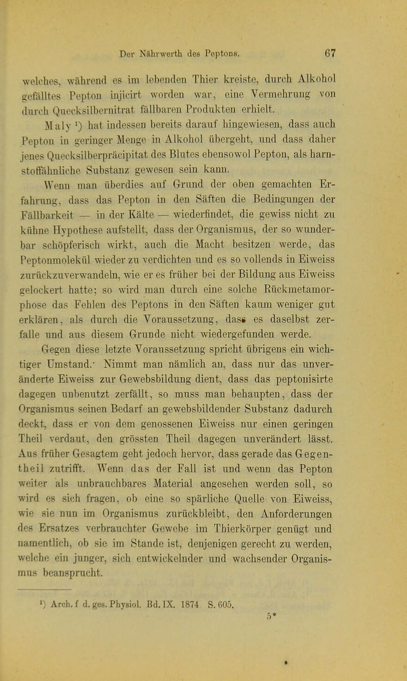 welches, während es im lebeiuleu Thier kreiste, durch Alkohol gelalltes Pepton lujicirt worden war, eine Vermehrung von durch Quecksilbernitrat füllbaren Produkten erhielt. Maly ^) hat mdessen bereits darauf hingewiesen, dass auch Pepton in geringer Menge in Alkohol übergeht, und dass daher jenes Quecksilberpräcipitat des Blutes ebensowol Pepton, als harn- stoftahnliche Substanz gewesen seiu kann. Wenn man überdies auf Grund der oben gemachten Er- fahrung, dass das Pepton in den Säften die Bedingungen der Fällbarkeit — in der Kälte — wiederfindet, die gewiss nicht zu kühne Hypothese aufstellt, dass der Organismus, der so wunder- bar schöpferisch wirkt, auch die Macht besitzen werde, das Peptonmolekül wieder zu verdichten und es so vollends in Eiweiss zurückzuverwandeln, vne er es ft-üher bei der Bildung aus Eiweiss gelockert hatte; so wird man durch eine solche Eückmetamor- phose das Fehlen des Peptons in den Säften kaum weniger gut erklären, als durch die Voraussetzung, dass es daselbst zer- falle und aus diesem Grunde nicht wiedergefunden werde. Gegen diese letzte Voraussetzung spricht übrigens ein wich- tiger Umstand. Nimmt man nämlich an, dass nur das unver- änderte Eiweiss zur Gewebsbildung dient, dass das peptonisirte dagegen unbenutzt zerfällt, so muss man behaupten, dass der Organismus seinen Bedarf an gewebsbildender Substanz dadurch deckt, dass er von dem genossenen Eiweiss nur einen geringen Theil verdaut, den grössten Theil dagegen unverändert lässt. Aus früher Gesagtem geht jedoch hervor, dass gerade das Gegen- theil zutrifft. Wenn das der Fall ist und wenn das Pepton weiter als unbrauchbares Material angesehen werden soll, so wird es sich fragen, ob eine so spärliche Quelle von Eiweiss, wie sie nun im Organismus zurückbleibt, den Anforderungen des Ersatzes verbrauchter Gewebe im Thierkörper genügt und namentlich, ob sie im Stande ist, denjenigen gerecht zu werden, welche ein junger, sich entwickelnder und wachsender Organis- mus beansprucht. 1) Arch. f d. ges. Physiol. Bd. IX, 1874 S. 605. 5*