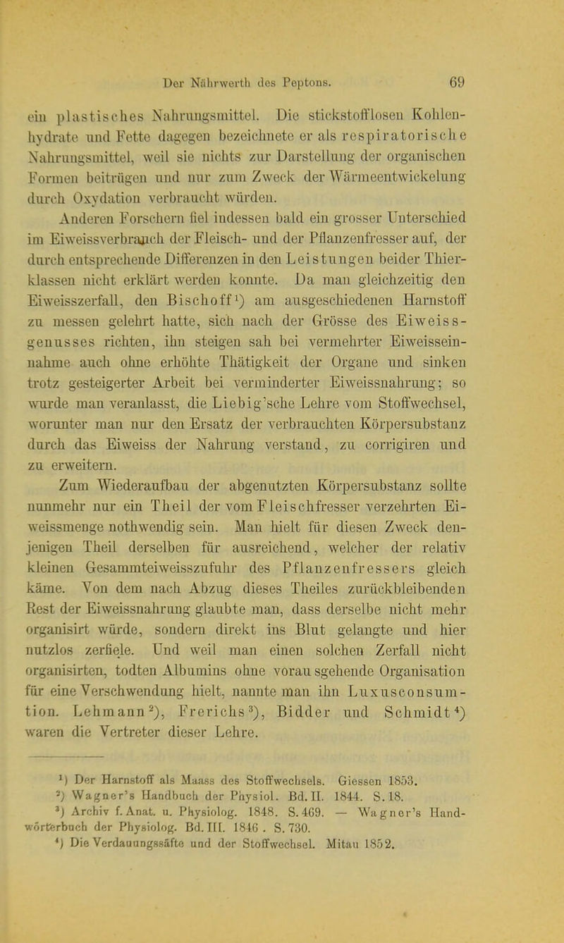 eiu plastisches Nahrimgsmittel. Die stickstofflosen Kohlen- hydrate und Fette dagegen bezeichnete er als respiratorische Nahrungsmittel, weil sie nichts zur Darstellung der organischen Formen beitrügen und nur zum Zweck der Wärnieeutwickelung durch Oxydation verbraucht würden. Anderen Forschern fiel indessen bald ein grosser Unterschied im Eiweissverbrajich der Fleisch- und der Pflanzenfresser auf, der durch entsprechende Differenzen in den Leistungen beider Thier- klassen nicht erklärt werden konnte. Da mau gleichzeitig den Ei Weisszerfall, den Bischoff^) am ausgeschiedenen Harnstoff zu messen gelehrt hatte, sich nach der Grösse des Eiweiss- genusses richten, ihn steigen sah bei vermehrter Eiweissein- uahme auch ohne erhöhte Thätigkeit der Organe und sinken trotz gesteigerter Arbeit bei verminderter Eiweissuahrung; so wurde man veranlasst, die Liebig'sche Lehre vom Stoffwechsel, worunter man nur den Ersatz der verbrauchten Körpersubstanz durch das Eiweiss der Nahrung verstand, zu corrigiren und zu erweitem. Zum Wiederaufbau der abgenutzten Körpersubstanz sollte nunmehr nur ein Theil der vom Fleischfresser verzehrten Ei- weissmenge nothwendig sein. Man hielt für diesen Zweck den- jenigen Theil derselben für ausreichend, welcher der relativ kleinen Gesammteiweisszufuhr des Pflanzenfressers gleich käme. Von dem nach Abzug dieses Theiles zurückbleibenden Rest der Eiweissnahrang glaubte man, dass derselbe nicht mehr organisirt würde, sondern direkt ins Blut gelaugte und hier nutzlos zerfiele. Und weil man einen solchen Zerfall nicht organisirten, todten Albumins ohne vorausgehende Organisation für eine Verschwendung hielt, nannte man ihn Luxusconsum- tion. Lehmann 2), Frerichs^), Bidder und Schmidt*) waren die Vertreter dieser Lehre. M Der Harnstofif als Maass des Stoffwechsels. Glessen 1853. =J Wagner's Handbuch der Physiol. Bd. II. 1844. S.18. Archiv f. Anat. u. Physiolog. 1848. S. 469. — Wagner's Hand- wörferbnch der Physiolog. Bd. III. 1846. S. 730. ♦) Die Verdau 11 ngssäfto und der StofifwechseL Mitau 1852.