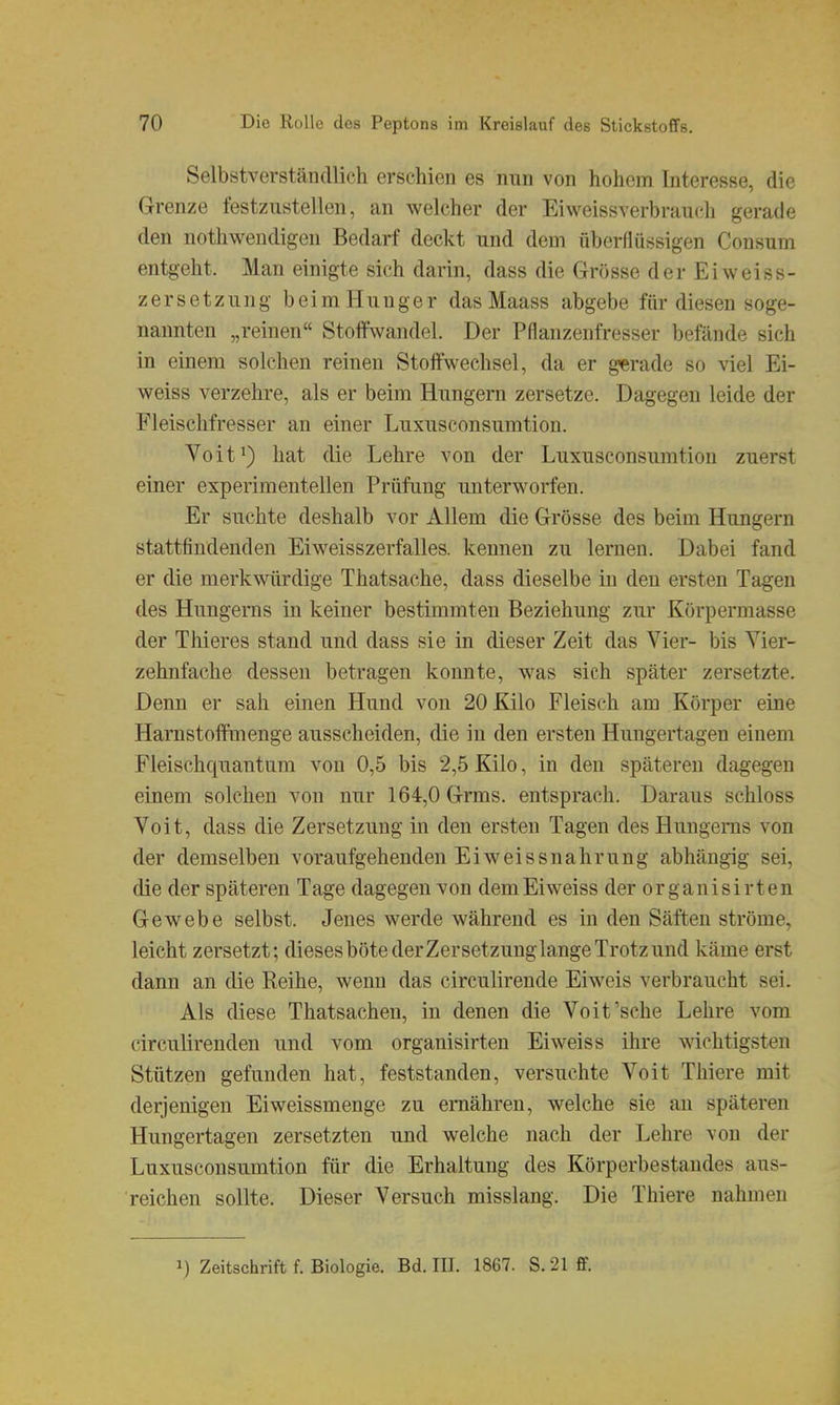 Selbstverständlich erschien es nun von hohem Interesse, die Grenze festzustellen, an welcher der Eiweissverbrauch gerade den nothweudigen Bedarf deckt und dem überflüssigen Consum entgeht. Man einigte sich darin, dass die Grösse der Eiweiss- zerSetzung beim Hunger das Maass abgebe für diesen soge- nannten „reinen Stoffwandel. Der Pflanzenfresser befände sich in einem solchen reinen Stoffwechsel, da er g'erade so viel Ei- weiss verzehre, als er beim Hungern zersetze. Dagegen leide der Fleischfresser an einer Luxusconsumtion. Voit^) hat die Lehre von der Luxusconsumtion zuerst einer experimentellen Prüfung unterworfen. Er suchte deshalb vor Allem die Grösse des beim Hungern stattfindenden Eiweisszerfalles. kennen zu lernen. Dabei fand er die merkwürdige Thatsache, dass dieselbe in den ersten Tagen des Hungerns in keiner bestimmten Beziehung zur Körpermasse der Thieres stand und dass sie in dieser Zeit das Vier- bis Yier- zehnfache dessen betragen konnte, was sich später zersetzte. Denn er sah einen Hund von 20 Kilo Fleisch am Körper eine Harnstoftmenge ausscheiden, die in den ersten Hungertagen einem Fleischquantum von 0,5 bis 2,5 Kilo, in den späteren dagegen einem solchen von nur 164,0 Grms. entsprach. Daraus schloss Voit, dass die Zersetzung in den ersten Tagen des Hungerns von der demselben voraufgehenden Ei weiss nahrung abhängig sei, die der späteren Tage dagegen von demEiweiss der organisirten Gewebe selbst. Jenes werde während es in den Säften ströme, leicht zersetzt; dieses bötederZersetzung lange Trotz und käme erst dann an die Reihe, wemi das circulirende Eiweis verbraucht sei. Als diese Thatsachen, in denen die Voit'sehe Lehre vom clrculirenden und vom organisirten Eiweis s ihre wichtigsten Stützen gefunden hat, feststanden, versuchte Voit Thiere mit derjenigen Eiweissmenge zu ernähren, welche sie an späteren Hungertagen zersetzten und welche nach der Lehre von der Luxusconsumtion für die Erhaltung des Körperbestandes aus- reichen sollte. Dieser Versuch misslang. Die Thiere nahmen 1) Zeitschrift f. Biologie. Bd. III. 1867. S. 21 S.