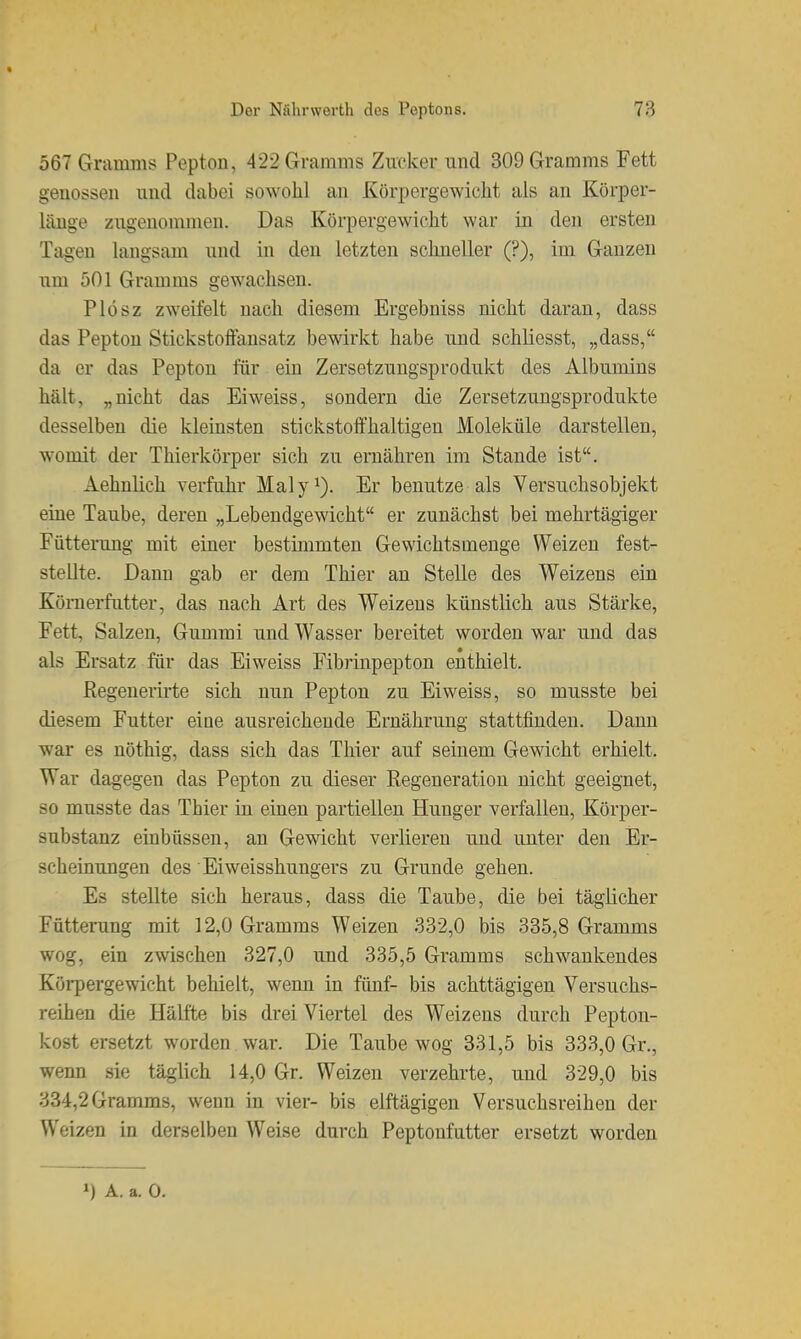 567 Gramms Pepton, 422 Gramms Zucker und 309 Gramms Fett genossen und dabei sowohl an Körpergewicht als an Körper- läuge zugenommen. Das Körpergewicht war in den ersten Tagen langsam und in den letzten schneller (?), im Ganzen um 501 Gramms gewachsen. Plösz zweifelt nach diesem Ergebniss nicht daran, dass das Pepton Stickstoftansatz bewirkt habe und schliesst, „dass, da er das Pepton für ein Zersetzuugsprodukt des Albumins hält, „nicht das Eiweiss, sondern die Zersetzungsprodukte desselben die kleinsten stickstoffhaltigen Moleküle darstellen, womit der Thierkörper sich zu ernähren im Stande ist. Aehnlich verfuhr Maly^). Er benutze als Versuchsobjekt eine Taube, deren „Lebendgewicht er zunächst bei mehrtägiger FütteiTing mit einer bestimmten Gewichtsmenge Weizen fest- stellte. Dann gab er dem Thier an Stelle des Weizens ein Könierfutter, das nach Art des Weizens künstlich aus Stärke, Fett, Salzen, Gummi und Wasser bereitet worden war und das als Ersatz für das Eiweiss Fibrinpepton enthielt. Regenerirte sich nun Pepton zu Eiweiss, so musste bei diesem Futter eine ausreichende Ernährung stattfinden. Dann war es nöthig, dass sich das Thier auf seinem Gewicht erhielt. War dagegen das Pepton zu dieser Regeneration nicht geeignet, so musste das Thier in einen partiellen Hunger verfallen, Körper- substanz einbüssen, an Gewicht verlieren und unter den Er- scheinungen des Eiweisshungers zu Grunde gehen. Es stellte sich heraus, dass die Taube, die bei täglicher Fütterung mit 12,0 Gramms Weizen 332,0 bis 335,8 Gramms wog, ein zwischen 327,0 und 335,5 Gramms schwankendes Körpergewicht behielt, wenn in fünf- bis achttägigen Versuchs- reihen die Hälfte bis drei Viertel des Weizens durch Pepton- kost ersetzt worden war. Die Taube wog 331,5 bis 333,0 Gr., wenn sie täglich 14,0 Gr. Weizen verzehrte, und 329,0 bis 334,2 Gramms, wenn in vier- bis elftägigen Versuchsreihen der Weizen in derselben Weise durch Peptonfutter ersetzt worden