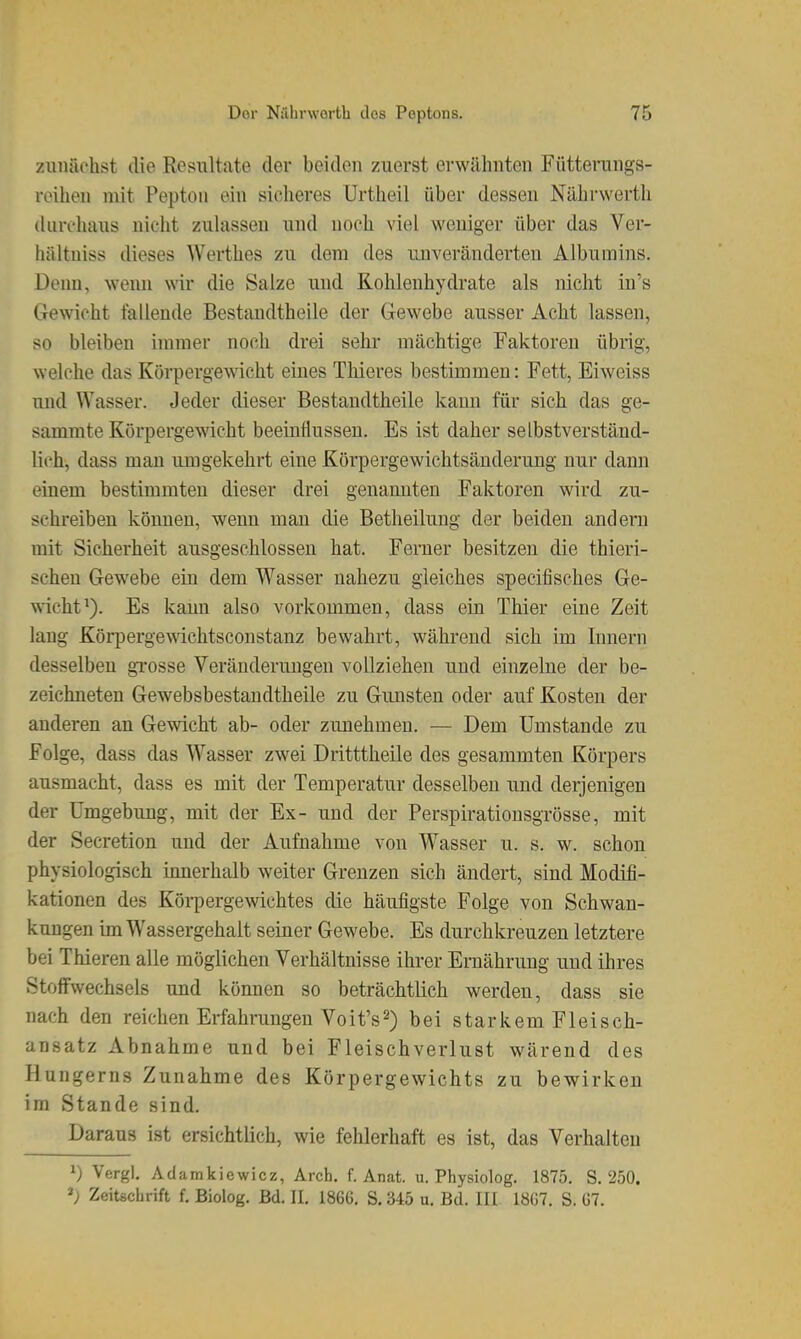 zunächst die Resultate der beiden zuerst erwähnten Füttenings- reihen mit Pepton ein sicheres Urtheil über dessen Nährwerth durchaus niclit zubissen und noch viel weniger über das Ver- hältniss dieses Werthes zu dem des imveränderteu Albumins. Denn, wenn wir die Salze und Kohlenhydrate als niclit in's Gewicht fallende Bestandtheile der Gewebe ausser Acht lassen, so bleiben immer noch drei sehr mächtige Faktoren übrig, welche das Körpergewacht eines Thieres bestimmen: Fett, Eiweiss und Wasser. Jeder dieser Bestandtheile kann für sich das ge- summte Körpergewicht beeinflussen. Es ist daher selbstverständ- lich, dass man umgekehrt eine Körpergewichtsänderung nur dann einem bestimmten dieser drei genannten Faktoren wird zu- schreiben können, wenn mau die Betheilung der beiden andern mit Sicherheit ausgeschlossen hat. Ferner besitzen die thieri- schen Gewebe ein dem Wasser nahezu gleiches specifisches Ge- wicht Es kann also vorkommen, dass ein Thier eine Zeit lang Körpergemchtsconstanz bewahrt, während sich im Innern desselben gTOsse Veränderungen vollziehen und einzelne der be- zeichneten Gewebsbestandtheile zu Gunsten oder auf Kosten der anderen an Gewicht ab- oder zunehmen. — Dem Umstände zu Folge, dass das Wasser zwei Dritttheile des gesammten Körpers ausmacht, dass es mit der Temperatur desselben und derjenigen der Umgebung, mit der Ex- und der Perspirationsgrösse, mit der Secretion und der Aufnahme von Wasser u. s. w. schon physiologisch innerhalb weiter Grenzen sich ändert, sind Modifi- kationen des Körpergewichtes die häufigste Folge von Schwan- kungen im Wassergehalt seiner Gewebe. Es durchkreuzen letztere bei Thieren alle möglichen Verhältnisse ihrer Ernährung und ihres Stoffwechsels und können so beträchtlich werden, dass sie nach den reichen Erfahrungen Voit's2) bei starkem Fleisch- ansatz Abnahme und bei Fleischverlust wärend des Hungern» Zunahme des Körpergewichts zu bewirken im Stande sind. Daraus ist ersichtlich, wie fehlerhaft es ist, das Verhalten ^) Vergl, Adamkiewicz, Arch. f. Anat. u. Physiolog. 1875. S. 250. Zeitschrift f. Biolog. Bd. II. 1866. S. 345 u. Bd. III 1867. S. 67.