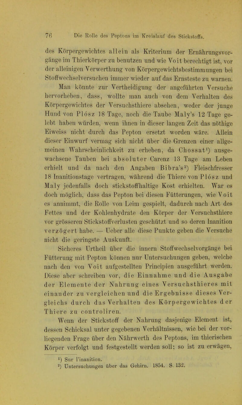 des Körpergewichtes allein als Kriterium der Ernährungsvor- gänge im Thierkörper zu benutzen und wie Voit berechtigt ist, vor der alleinigen Verwerthung von Körpergewichtsbestimmungen bei Stoffwechselversufthen immer wieder auf das Ernsteste zu warnen. Man könnte zur Vertheidigung der angeführten Versuche hervorheben, dass, wollte man auch von dem Verhalten des Körpergewichtes der Versuchsthiere absehen, weder der junge Hund von Plösz 18 Tage, noch die Taube Maly's 12 Tage ge- lebt haben würden, wenn ihnen in dieser langen Zeit das nöthige Eiweiss nicht durch das Pepton ersetzt worden wäre. Allein dieser Einwurf vermag sich nicht über die Grenzen einer allge- meinen Wahrscheinlichkeit zu erheben, da Chossat') ausge- wachsene Tauben bei absoluter Carenz 13 Tage am Leben erhielt und da nach den Angaben Bibra's^) J^leischfresser 18 Inanitionstage vertragen, während die Thiere von Plösz und Maly jedenfalls doch stickstoffhaltige Kost erhielten. War es doch möglich, dass das Pepton bei diesen Fütterungen, wie Voit es annimmt, die Rolle von Leim gespielt, dadurch nach Art des Fettes und der Kohlenhydrate den Körper der Versuchsthiere vor grösseren StickstoftVerlusten geschützt und so deren Inanitiou verzögert habe. — Ueber alle diese Punkte geben die Versuche nicht die geringste Auskunft. Sicheres Urtheil über die inneru Stoftwechselvorgäuge bei Fütterung mit Pepton können nur Untersuchungen geben, welche nach den von Voit aufgestellten Principien ausgeführt werden. Diese aber schreiben vor, die Einnahme und die Ausgabe der Elemente der Nahrung eines Versuchsthieres mit einander zu vergleichen und die Ergebnisse dieses Ver- gleichs durch das Verhalten des Körpergewichtes der Thiere zu controliren. Wenn der Stickstoff der Nahrung dasjenige Element ist, dessen Schicksal unter gegebenen Verhältnissen, wie bei der vor- liegenden Frage über den Nährwerth des Peptons, im thierischen Körper verfolgt und festgestellt werden soll; so ist zu erwägen, ^) Sur Tinanition. Untersuchungen über das Gehirn. 1854. S. 132.