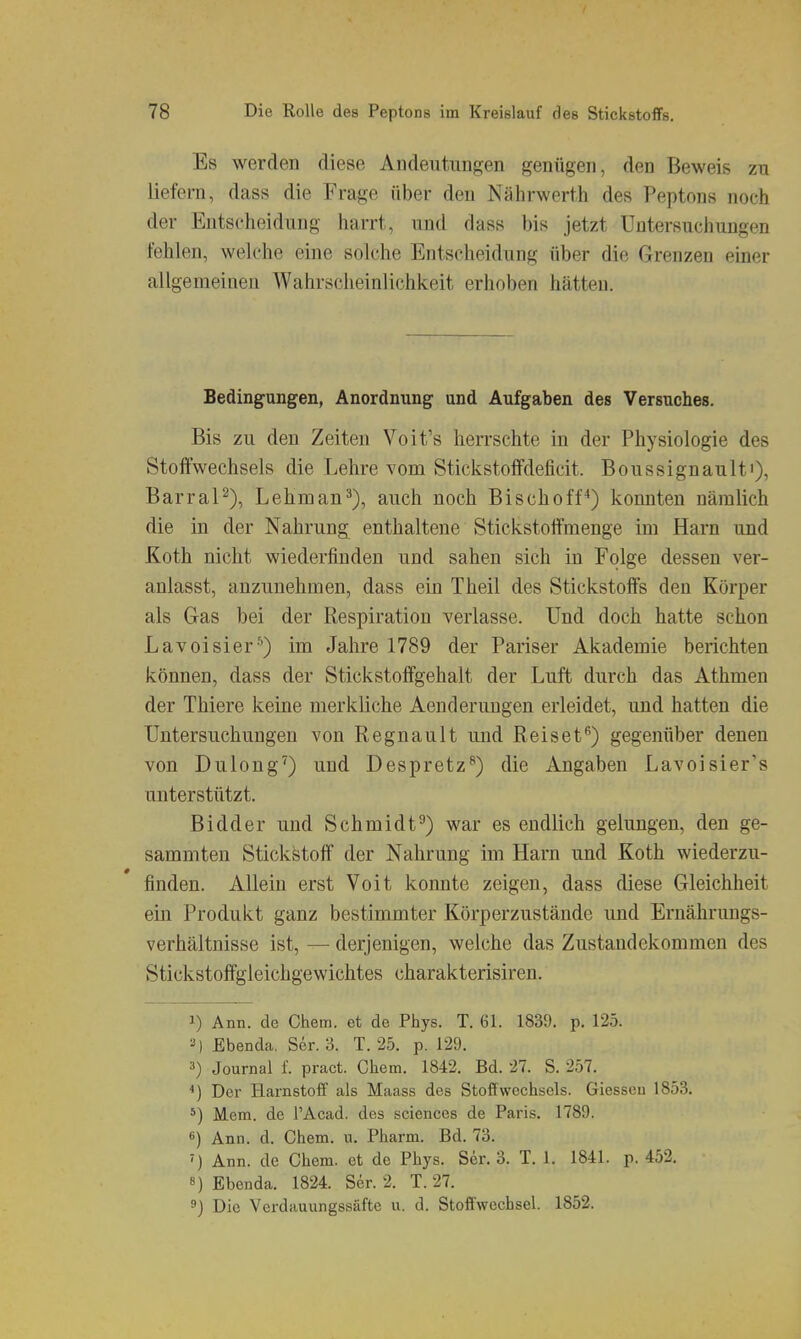 Es werden diese Andeutungen genügen, den Beweis zu liefern, dass die Frage über den Nährwerth des Peptons noch der Entscheidung harrt, und dass bis jetzt Untersuchungen fehlen, welche eine solche Entscheidung über die Grenzen einer allgemeinen Wahrscheinlichkeit erhoben hätten. Bedingungen, Anordnung und Aufgaben des Versuches. Bis zu den Zeiten Voit's herrschte in der Physiologie des Stoffwechsels die Lehre vom Stickstoffdeficit. Boussignault'), BarraP), Lehman^), auch noch Bischoff'') konnten nämlich die in der Nahrung enthaltene Stickstoffmenge im Harn und Koth nicht wiederfinden und sahen sich in Folge dessen ver- anlasst, anzunehmen, dass ein Theil des Stickstoffs den Körper als Gas bei der Respiration verlasse. Und doch hatte schon Lavoisier■'^) im Jahre 1789 der Pariser Akademie berichten können, dass der Stickstoffgehalt der Luft durch das Athmen der Thiere keine merkliche Aenderungen erleidet, und hatten die Untersuchungen von Regnault und Reiset*') gegenüber denen von Dulong') und Despretz^) die Angaben Lavoisier's unterstützt. Bidder und Schmidt^) war es endlich gelungen, den ge- sammten Stickstoff der Nahrung im Harn und Koth wiederzu- finden. Allein erst Voit konnte zeigen, dass diese Gleichheit ein Produkt ganz bestimmter Körperzustände und Ernährungs- verhältnisse ist, — derjenigen, welche das Zustandekommen des Stickstoffgleichgewichtes charakterisiren. 1) Ann. de Chem. et de Phys. T. 61. 1839. p. 125. ^) Ebenda. Ser. 3. T. 25. p. 129. 3) Journal f. pract. Chem. 1842. Bd. 27. S. 257. Der Harnstoff als Maass des Stoffwechsels. Glessen 1853. *) Mem. de l'Acad. des sciences de Paris. 1789. *) Ann. d. Chem. u. Pharm. Bd. 73. Ann. de Chem. et de Phys. Ser. 3. T. 1. 1841. p. 452. 8) Ebenda. 1824. Ser. 2. T. 27. 9) Die Verdauungssäfte u. d. Stoffwechsel. 1852.