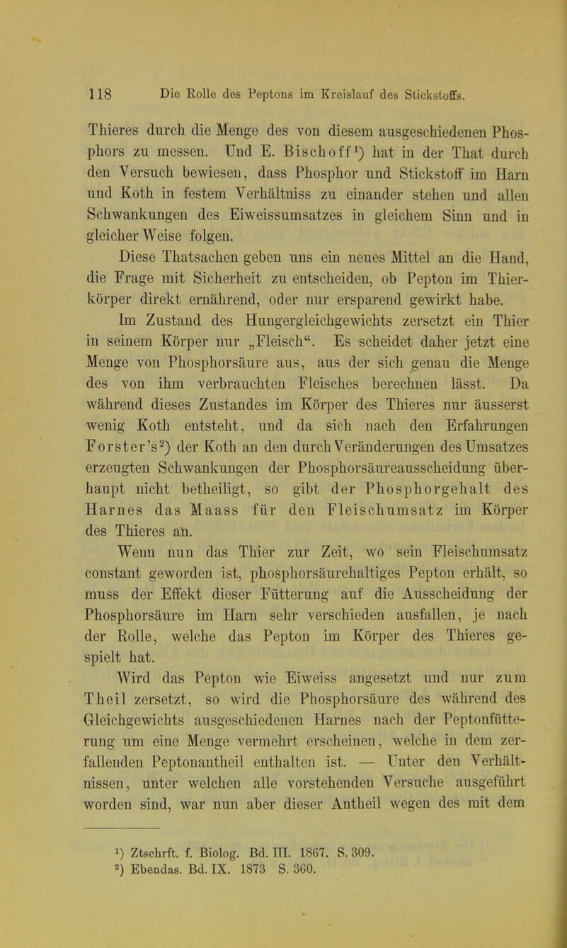 Thieres durch die Menge des von diesem ausgeschiedenen Phos- phors zu messen. Und E. Bischoff ^) hat in der That durch den Versuch bewiesen, dass Phosphor und Stickstoff im Harn und Koth in festem Verhältuiss zu einander stehen und allen Schwankungen des Eiweissumsatzes in gleichem Sinn und in gleicherweise folgen. Diese Thatsachen geben uns ein neues Mittel an die Hand, die Frage mit Sicherheit zu entscheiden, ob Pepton im Thier- körper direkt ernährend, oder nur ersparend gewirkt habe. Im Zustand des Hungergleichgewichts zersetzt ein Thier in seinem Körper nur „Fleisch. Es scheidet daher jetzt eine Menge von Phosphorsäure aus, aus der sich genau die Menge des von ihm verbrauchten Fleisches berechnen lässt. Da während dieses Zustandes im Körper des Thieres nur äusserst wenig Koth entsteht, und da sich nach den Erfahrungen Forster's^) der Koth an den durch Veränderungen des Umsatzes erzeugten Schwankungen der Phosphorsäureausscheidung über- haupt nicht betheiligt, so gibt der Phosphorgehalt des Harnes das Maass für den Fleischumsatz im Körper des Thieres an. Wenn nun das Thier zur Zeit, wo sein Fleischumsatz constant geworden ist, phosphorsäurehaltiges Pepton erhält, so muss der Effekt dieser Fütterung auf die Ausscheidung der Phosphorsäure im Harn sehr verschieden ausfallen, je nach der Rolle, welche das Pepton im Körper des Thieres ge- spielt hat. Wird das Pepton wie Eiweiss angesetzt und nur zum Theil zersetzt, so wird die Phosphorsäure des während des Gleichgewichts ausgeschiedenen Harnes nach der Peptonfiitte- rung um eine Menge vermehrt erscheinen, welche in dem zer- fallenden Peptonantheil enthalten ist. — Unter den Verhält- nissen, unter welchen alle vorstehenden Versuche ausgeführt worden sind, war nun aber dieser Antheil wegen des mit dem 1) Ztschrft. f. Biolog. Bd. III. 1867. S. 309. 2) Ebendas. Bd. IX. 1873 S. 360.