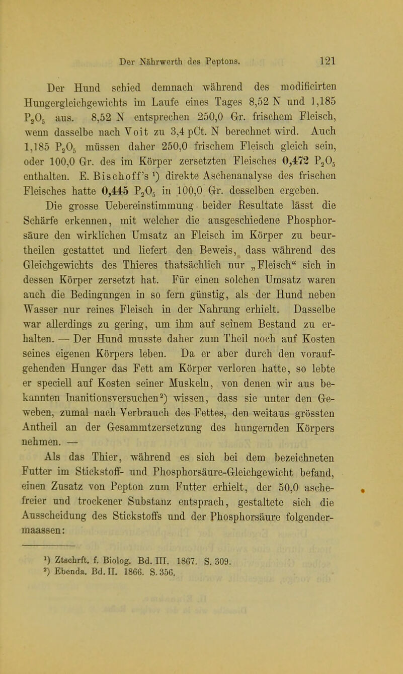 Der Hund schied demnach während des modificirten Huug•ergieichge^^dchts im Laufe eines Tages 8,52 N und 1,185 PjOs aus. 8,52 N entsprechen 250,0 Gr. frischem Fleisch, wenn dasselbe nach Voit zu 3,4 pCt. N berechnet wird. Auch 1,185 P2O5 müssen daher 250,0 frischem Fleisch gleich sein, oder 100,0 Gr. des im Körper zersetzten Fleisches 0,472 P2O5 enthalten. E. Bischoff's ^) direkte Aschenanalyse des frischen Fleisches hatte 0,445 P2O5 in 100,0 Gr. desselben ergeben. Die grosse Uebereinstimmung beider Resultate lässt die Schärfe erkennen, mit welcher die ausgeschiedene Phosphor- säure den wirklichen Umsatz an Fleisch im Körper zu beur- theilen gestattet und liefert den Beweis, dass während des Gleichgewichts des Thieres thatsächlich nur „Fleisch sich in dessen Körper zersetzt hat. Für eiaen solchen Umsatz waren auch die Bedingungen in so fem günstig, als der Hund neben Wasser nur reines Fleisch in der Nahrung erhielt. Dasselbe war allerdings zu gering, um ihm auf seinem Bestand zu er- halten. — Der Hund musste daher zum Theil noch auf Kosten seines eigenen Köi-pers leben. Da er aber durch den vorauf- gehenden Hunger das Fett am Körper verloren hatte, so lebte er speciell auf Kosten seiner Muskeln, von denen wir aus be- kannten Inanitionsversuchen^) wissen, dass sie unter den Ge- weben, zumal nach Verbrauch des Fettes, den weitaus grössten Antheil an der Gesammtzersetzung des hungernden Körpers nehmen. — Als das Thier, während es sich bei dem bezeichneten Futter im Stickstoff- und Phosphorsäure-Gleichgewicht befand, einen Zusatz von Pepton zum Futter erhielt, der 50,0 asche- freier und trockener Substanz entsprach, gestaltete sich die Ausscheidung des Stickstoffs und der Phosphorsäure folgender- maassen: ») Ztschrft, f. Biolog. Bd. III. 1867. S. 309. ^) Ebenda. Bd. II. 1866. S. 356.