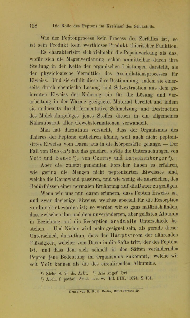 Wie der Peptonprocess kein Process des Zerfalles ist, so ist sein Produkt kein werthloses Produkt thierischer Funktion. Es charakterisirt sich vielmehr die Pepsinwirkung als das, wofür sich die Magenverdauung schon unmittelbar durch ihre Stellung in der Kette der organischen Leistungen darstellt, als der physiologische Vermittler des Assimilationsprocesses für Eiweiss. Und sie erfüllt diese ihre Bestimmung, indem sie einer- seits durch chemische Lösung und Salzextraction aus dem ge- formten Eiweiss der Nahrung ein für die Lösung und Ver- arbeitung in der Wärme geeignetes Material bereitet und indem sie anderseits durch fermentative Schmelzung und Destruction des Molekulargefüges jenes Stoffes diesen in ein allgemeines Nährsubstrat aller Gewebsformationen verwandelt. Man hat darzuthun versucht, dass der Organismus des Thieres der Peptone entbehren könne, weil auch nicht peptoni- sirtes Eiweiss vom Darm aus in die Körpersäfte gelange. — Der Fall von Busch^) hat das gelehrt, so\^de die Untersuchungen von Voit und Bauer 2), von Czerny untl Latschenberger Aber die zuletzt genannten Forscher haben es erfahren, wie gering die Mengen nicht peptonisirten Eiweisses sind, welche die Darmwand passiren, und wie wenig sie ausreichen, den Bedürfnissen einer normalen Ernährung auf die Dauer zu genügen. Wenn wir uns nun daran erinnern, dass Pepton Eiweiss ist, und zwar dasjenige Eiweiss, welches speciell für die Resorption vorbereitet worden ist; so werden wir es ganz natürlich finden, dass zwischen ihm und dem unveränderten, aber gelösten Albumin in Beziehung auf die Resorption graduelle Unterschiede be- stehen. — Und Nichts wird mehr geeignet sein, als gerade dieser Unterschied, darzuthun, dass der Hauptstrom der nährenden Flüssigkeit, welcher vom Darm in die Säfte tritt, der des Peptons ist, und dass dem sich schnell in den Säften verändernden Pepton jene Bedeutung im Organismus zukommt, welche wir seit Voit kennen als die des circulirenden Albumins. 1) Siehe S. 26 ds. Arbt. =*) Am angef. Ort. 3) Arch. f. pathol. Anat. u. s. w. Bd. LIX. 1874. S. 161. Druck von ß. Boll, Berlin, Mittcl-Strasse 29.