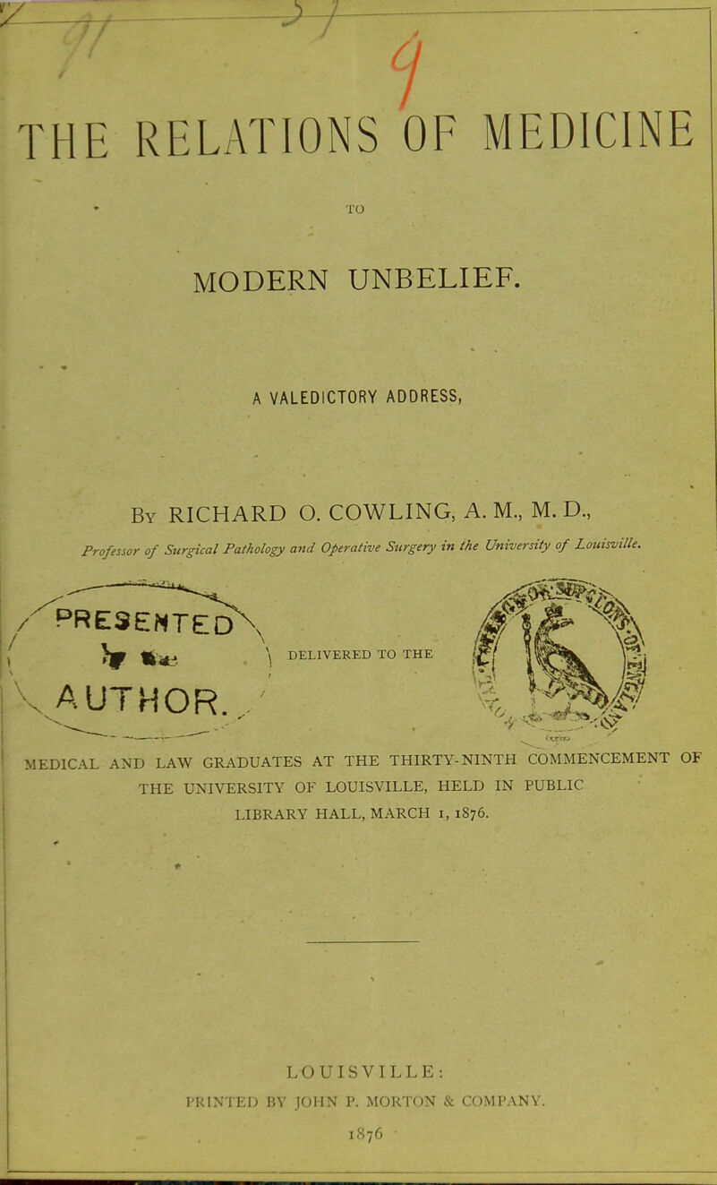 THE RELATIONS OF MEDICINE TO MODERN UNBELIEF. A VALEDICTORY ADDRESS, By RICHARD O. COWLING, A. M., M. D., Professor of Surgical Pathology and Operative Surgery in the University of Louisville. /-^PRESENTED , ^ \ DELIVERED TO THE AUTHOR. MEDICAL AND LAW GRADUATES AT THE THIRTY-NINTH COMMENCEMENT OF THE UNIVERSITY OF LOUISVILLE, HELD IN PUBLIC LIBRARY HALL, MARCH i, 1876. LOUISVILLE: PRINTED BY JOHN P. MORTON ft COMPANY. 1S76