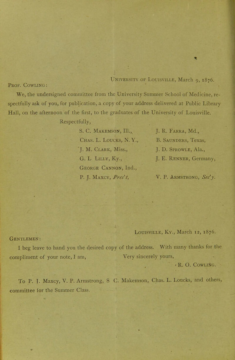 University of Louisville, March 9, 1876. Prof. Cowling: We, the undersigned committee from the University Summer School of Medicine, re- spectfully ask of you, for publication, a copy of your address delivered at Public Library Hall, on the afternoon of the first, to the graduates of the University of Louisville. Respectfully, S. C. Makemson, 111.,, Chas. L. Loucks, N. Y., 'J- M. Clark, Miss., G. L Lilly, Ky., George Cannon, Ind., P. J. Maxcy, Pres't, J. R. Farra, Md., B. Saunders, Texas, J. D. Sprowle, Ala., J. E. Renijer, Germany, V. P. Armstrong, Sec'}'. Louisville, Ky., March 12, 1876. Gentlemen: I beg leave to hand you the desired copy of the address. With many thanks for the compliment of your note, I am, Very sincerely yours, ' R. O. Cowling. To P. T- Maxcy, V. P. Armstrong, S C. Makemson, Chas. L. Loucks, and others, committee lor the Summer Class.