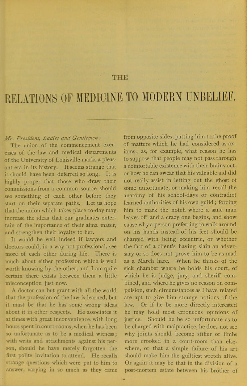 THE RELATIONS OF MEDICINE TO MODERN UNBELIEF. Mr. President, Ladies and Gentlemen : The union of the commencement exer- cises of the law and medical departments of the University of Louisville marks a pleas- ant era in its history. It seems strange that it should have been deferred so long. It is highly proper that those who draw their commissions from a common source should see something of each other before they start on their separate paths. Let us hope that the union which takes place to-day may increase the ideas that our graduates enter- tain of the importance of their alma mater, and strengthen their loyalty to her. It would be well indeed if lawyers and doctors could, in a way not professional, see more of each other during life. There is much about either profession which is well worth knowing by the other, and I am quite certain there exists between them a little misconception just now. A doctor can but grant with all the world that the profession of the law is learned, but it must be that he has some wrong ideas about it in other respects. He associates it at times with great inconvenience, with long hours spent in court-rooms, when he has been so unfortunate as to be a medical witness; with writs and attachments against his per- son, should he have merely forgotten the first polite invitation to attend. He recalls strange questions which were put to him to answer, varying in so much as they came from opposite sides, putting him to the proof of matters which he had considered as ax- ioms; as, for example, what reason he has to suppose that people may not pass through a comfortable existence with their brains out, or how he can swear that his valuable aid did not really assist in letting out the ghost of some unfortunate, or making him recall the anatomy of his school-days or contradict learned authorities of his own guild; forcing him to mark the notch where a sane man leaves off and a crazy one begins, and show cause why a person preferring to walk around on his hands instead of his feet should be charged with being eccentric, or whether the fact of a client's having slain an adver- sary or so does not prove him to be as mad as a March hare. When he thinks of the sick chamber where he holds his court, of which he is judge, jury, and sheriff com- bined, and where he gives no reason on com- pulsion, such circumstances as I have related are apt to give him strange notions of the law. Or if he be more directly interested he may hold most erroneous opinions of justice. Should he be so unfortunate as to be charged with malpractice, he does not see why joints should become stiffer or limbs more crooked in a court-room than else- where, or that a simple failure of his art should make him the guiltiest wretch alive. Or again it may be that in the division of a post-mortem estate between his brother of