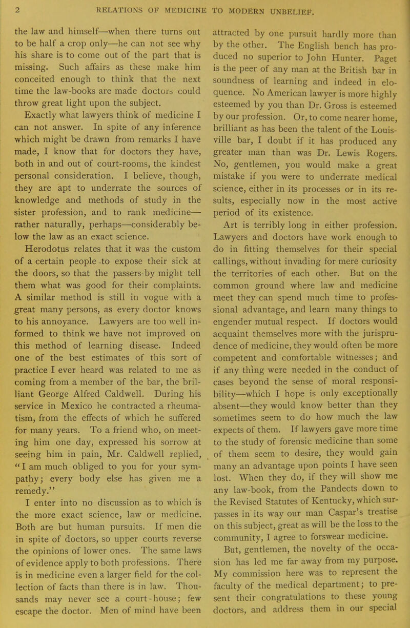 the law and himself—when there turns out to be half a crop only—he can not see why his share is to come out of the part that is missing. Such affairs as these make him conceited enough to think that the next time the law-books are made doctors could throw great light upon the subject. Exactly what lawyers think of medicine I can not answer. In spite of any inference which might be drawn from remarks I have made, I know that for doctors they have, both in and out of court-rooms, the kindest personal consideration. I believe, though, they are apt to underrate the sources of knowledge and methods of study in the sister profession, and to rank medicine— rather naturally, perhaps—considerably be- low the law as an exact science. Herodotus relates that it was the custom of a certain people -to expose their sick at the doors, so that the passers-by might tell them what was good for their complaints. A similar method is still in vogue with a great many persons, as every doctor knows to his annoyance. Lawyers are too well in- formed to think we have not improved on this method of learning disease. Indeed one of the best estimates of this sort of practice I ever heard was related to me as coming from a member of the bar, the bril- liant George Alfred Caldwell. During his service in Mexico he contracted a rheuma- tism, from the effects of which he suffered for many years. To a friend who, on meet- ing him one day, expressed his sorrow at seeing him in pain, Mr. Caldwell replied, I am much obliged to you for your sym- pathy; every body else has given me a remedy.'' I enter into no discussion as to which is the more exact science, law or medicine. Both are but human pursuits. If men die in spite of doctors, so upper courts reverse the opinions of lower ones. The same laws of evidence apply to both professions. There is in medicine even a larger field for the col- lection of facts than there is in law. Thou- sands may never see a court-house; few escape the doctor. Men of mind have been attracted by one pursuit hardly more than by the other. The English bench has pro- duced no superior to John Hunter. Paget is the peer of any man at the British bar in soundness of learning and indeed in elo- quence. No American lawyer is more highly esteemed by you than Dr. Gross is esteemed by our profession. Or, to come nearer home, brilliant as has been the talent of the Louis- ville bar, I doubt if it has produced any greater man than was Dr. Lewis Rogers. No, gentlemen, you would make a great mistake if you were to underrate medical science, either in its processes or in its re- sults, especially now in the most active period of its existence. Art is terribly long in either profession. Lawyers and doctors have work enough to do in fitting themselves for their special callings, without invading for mere curiosity the territories of each other. But on the common ground where law and medicine meet they can spend much time to profes- sional advantage, and learn many things to engender mutual respect. If doctors would acquaint themselves more with the jurispru- dence of medicine, they would often be more competent and comfortable witnesses; and if any thing were needed in the conduct of cases beyond the sense of moral responsi- bility—which I hope is only exceptionally absent—they would know better than they sometimes seem to do how much the law expects of them. If lawyers gave more time to the study of forensic medicine than some of them seem to desire, they would gain many an advantage upon points I have seen lost. When they do, if they will show me any law-book, from the Pandects down to the Revised Statutes of Kentucky, which sur- passes in its way our man Caspar's treatise on this subject, great as will be the loss to the community, I agree to forswear medicine. But, gentlemen, the novelty of the occa- sion has led me far away from my purpose. My commission here was to represent the faculty of the medical department; to pre- sent their congratulations to these young doctors, and address them in our special