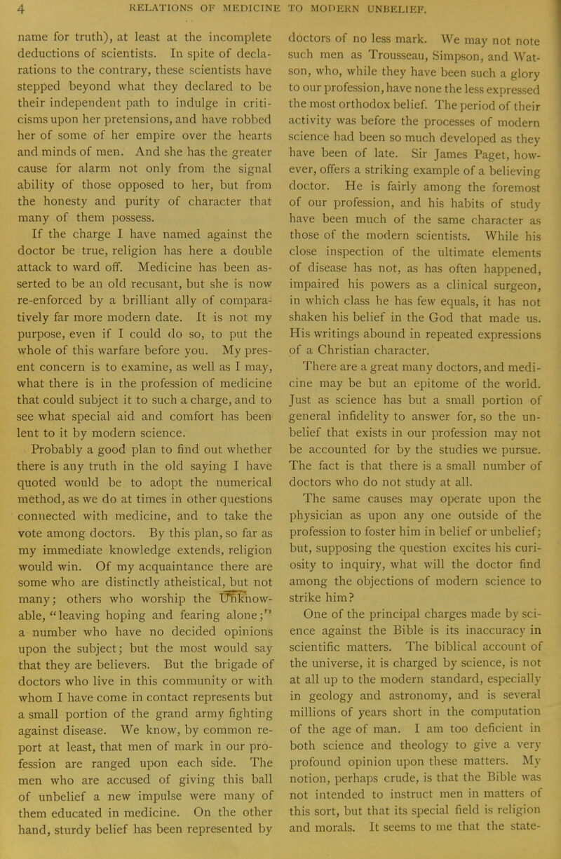 name for truth), at least at the incomplete deductions of scientists. In spite of decla- rations to the contrary, these scientists have stepped beyond what they declared to be their independent path to indulge in criti- cisms upon her pretensions, and have robbed her of some of her empire over the hearts and minds of men. And she has the greater cause for alarm not only from the signal ability of those opposed to her, but from the honesty and purity of character that many of them possess. If the charge I have named against the doctor be true, religion has here a double attack to ward off. Medicine has been as- serted to be an old recusant, but she is now re-enforced by a brilliant ally of compara- tively far more modern date. It is not my purpose, even if I could do so, to put the whole of this warfare before you. My pres- ent concern is to examine, as well as I may, what there is in the profession of medicine that could subject it to such a charge, and to see what special aid and comfort has been lent to it by modern science. Probably a good plan to find out whether there is any truth in the old saying I have quoted would be to adopt the numerical method, as we do at times in other questions connected with medicine, and to take the vote among doctors. By this plan, so far as my immediate knowledge extends, religion would win. Of my acquaintance there are some who are distinctly atheistical, but not many; others who worship the Unkiiow- able, leaving hoping and fearing alone j^' a number who have no decided opinions upon the subject; but the most would say that they are believers. But the brigade of doctors who live in this community or with whom I have come in contact represents but a small portion of the grand army fighting against disease. We know, by common re- port at least, that men of mark in our pro- fession are ranged upon each side. The men who are accused of giving this ball of unbelief a new impulse were many of them educated in medicine. On the other hand, sturdy belief has been represented by doctors of no less mark. We may not note such men as Trousseau, Simpson, and Wat- son, who, while they have been such a glory to our profession, have none the less expressed the most orthodox belief. The period of their activity was before the processes of modern science had been so much developed as they have been of late. Sir James Paget, how- ever, offers a striking example of a believing doctor. He is fairly among the foremost of our profession, and his habits of study have been much of the same character as th ose of the modern scientists. While his close inspection of the ultimate elements of disease has not, as has often happened, impaired his powers as a clinical surgeon, in which class he has few equals, it has not shaken his belief in the God that made us. His writings abound in repeated expressions of a Christian character. There are a great many doctors, and medi- cine may be but an epitome of the world. Just as science has but a small portion of general infidelity to answer for, so the un- belief that exists in our profession may not be accounted for by the studies we pursue. The fact is that there is a small number of doctors who do not study at all. The same causes may operate upon the physician as upon any one outside of the profession to foster him in belief or unbelief; but, supposing the question excites his curi- osity to inquiry, what will the doctor find among the objections of modern science to strike him? One of the principal charges made by sci- ence against the Bible is its inaccuracy in scientific matters. The biblical account of the universe, it is charged by science, is not at all up to the modern standard, especially in geology and astronomy, and is several millions of years short in the computation of the age of man. I am too deficient in both science and theology to give a very profound opinion upon these matters. My notion, perhaps crude, is that the Bible was not intended to instruct men in matters of this sort, but that its special field is religion and morals. It seems to me that the state-