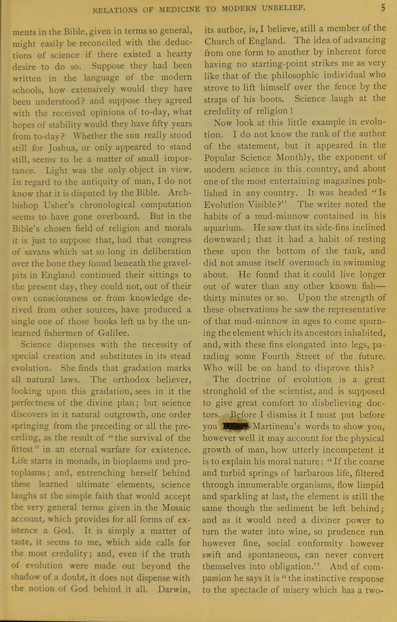 ments in the Bible, given in terms so general, miirht easilv be reconciled with the deduc- tions of science if there existed a hearty desire to do so. Suppose they had been written in the language of the modern schools, how extensively would they have been understood? and suppose they agreed with the received opinions of to-day, what hopes of stability would they have fifty years from to-da\- ? Whether the sun really stood >till for Joshua, or only appeared to stand still, seems to be a matter of small impor- tance. Light was the only object in view. In regard to the antiquity of man, I do not know that it is disputed by the Bible. Arch- bishop Usher's chronological computation seems to have gone overboard. But in the Bible's chosen field of religion and morals it is just to suppose that, had that congress of savans which sat so long in deliberation over the bone they found beneath the gravel- pits in England continued their sittings to the present day, they could not, out of their own consciousness or from knowledge de- rived from other sources, have produced a ingle one of those books left us by the un- learned fishermen of Galilee. Science dispenses with the necessity of special creation and substitutes in its stead evolution. She finds that gradation marks all natural laws. The orthodox believer, looking upon this gradation, sees in it the perfectness of the divine plan; but science discovers in it natural outgrowth, one order pringing from the preceding or all the pre- ceding, as the result of the survival of the fittest in an eternal warfare for existence. Life starts in monads, in bioplasms and pro- toplasms; and, entrenching herself behind these learned ultimate elements, science laughs at the simple faith that would accept the very general terms given in the Mosaic account, which provides for all forms of ex- istence a God. It is simply a matter of taste, it seems to me, which side calls for the most credulity; and, even if the truth of evolution were made out beyond the shadow of a doubt, it does not dispense with the notion of God behind it all. Darwin, its author, is, I believe, still a member of the Church of England. The idea of advancing from one form to another by inherent force having no starting-point strikes me as very like that of the philosophic individual who strove to lift himself over the fence by the straps of his boots. Science laugh at the credulity of religion ! Now look at this little example in evolu- tion. I do not know the rank of the author of the statement, but it appeared in the Popular Science Monthly, the exponent of modern science in this country, and about one of the most entertaining magazines pub- lished in any country. It was headed Is Evolution Visible? The writer noted the habits of a mud-minnow contained in his aquarium. He saw that its side-fins inclined downward; that it had a habit of resting these upon the bottom of the tank, and did not amuse itself overmuch in swimming about. He found that it could live longer out of water than any other known fish— thirty minutes or so. Upon the strength of these observations he saw the representative of that mud-minnow in ages to come spurn- ing the element which its ancestors inhabited, and, with these fins elongated into legs, pa- rading some Fourth Street of the future. Who will be on hand to disprove this? The doctrine of evolution is a great stronghold of the scientist, and is supposed to give great comfort to disbelieving doc- tors. Be:fore I dismiss it I must put before you >H|[|L Martineau's words to show you, however well it may account for the physical growth of man, how utterly incompetent it is to explain his moral nature:  If the coarse and turbid springs of barbarous life, filtered through innumerable organisms, flow limpid and sparkling at last, the element is still the same though the sediment be left behind; and as it would need a diviner power to turn the water into wine, so prudence run however fine, social conformity however swift and spontaneous, can never convert themselves into obligation. And of com- passion he says it is  the instinctive response to the spectacle of misery which has a two-