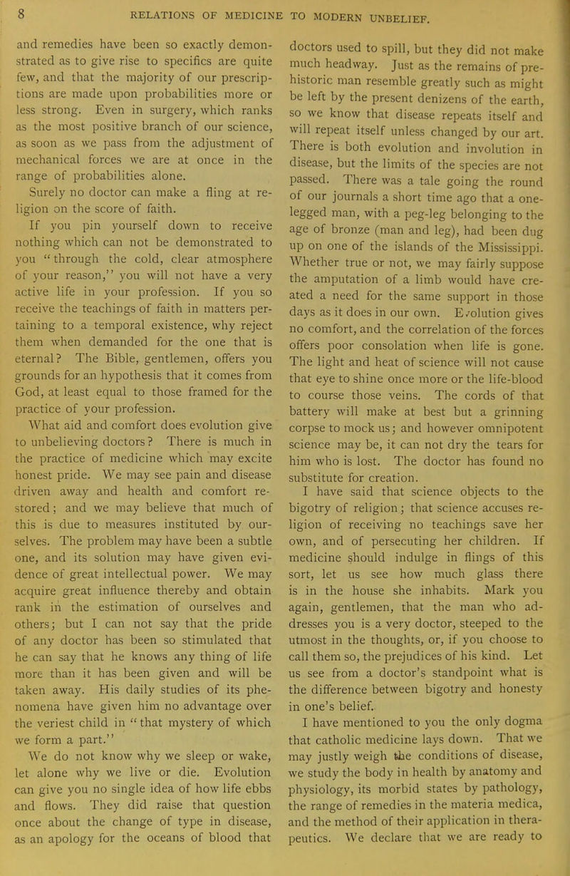 and remedies have been so exactly demon- strated as to give rise to specifics are quite few, and that the majority of our prescrip- tions are made upon probabilities more or less strong. Even in surgery, which ranks as the most positive branch of our science, as soon as we pass from the adjustment of mechanical forces we are at once in the range of probabilities alone. Surely no doctor can make a fling at re- ligion on the score of faith. If you pin yourself down to receive nothing which can not be demonstrated to you  through the cold, clear atmosphere of your reason, you will not have a very active life in your profession. If you so receive the teachings of faith in matters per- taining to a temporal existence, why reject them when demanded for the one that is eternal? The Bible, gentlemen, offers you grounds for an hypothesis that it comes from God, at least equal to those framed for the practice of your profession. What aid and comfort does evolution give to unbelieving doctors ? There is much in the practice of medicine which may excite honest pride. We may see pain and disease driven away and health and comfort re- stored ; and we may believe that much of this is due to measures instituted by our- selves. The problem may have been a subtle one, and its solution may have given evi- dence of great intellectual power. We may acquire great influence thereby and obtain rank in the estimation of ourselves and others; but I can not say that the pride of any doctor has been so stimulated that he can say that he knows any thing of life more than it has been given and will be taken away. His daily studies of its phe- nomena have given him no advantage over the veriest child in  that mystery of which we form a part. We do not know why we sleep or wake, let alone why we live or die. Evolution can give you no single idea of how life ebbs and flows. They did raise that question once about the change of type in disease, as an apology for the oceans of blood that doctors used to spill, but they did not make much headway. Just as the remains of pre- historic man resemble greatly such as might be left by the present denizens of the earth, so we know that disease repeats itself and will repeat itself unless changed by our art. There is both evolution and involution in disease, but the limits of the species are not passed. There was a tale going the round of our journals a short time ago that a one- legged man, with a peg-leg belonging to the age of bronze (man and leg), had been dug up on one of the islands of the Mississippi. Whether true or not, we may fairly suppose the amputation of a limb would have cre- ated a need for the same support in those days as it does in our own. E/olution gives no comfort, and the correlation of the forces offers poor consolation when life is gone. The light and heat of science will not cause that eye to shine once more or the life-blood to course those veins. The cords of that battery will make at best but a grinning corpse to mock us; and however omnipotent science may be, it can not dry the tears for him who is lost. The doctor has found no substitute for creation. I have said that science objects to the bigotry of religion; that science accuses re- ligion of receiving no teachings save her own, and of persecuting her children. If medicine should indulge in flings of this sort, let us see how much glass there is in the house she inhabits. Mark you again, gentlemen, that the man who ad- dresses you is a very doctor, steeped to the utmost in the thoughts, or, if you choose to call them so, the prejudices of his kind. Let us see from a doctor's standpoint what is the difference between bigotry and honesty in one's belief. I have mentioned to you the only dogma that catholic medicine lays down. That we may justly weigh fehe conditions of disease, we study the body in health by anatomy and physiology, its morbid states by pathology, the range of remedies in the materia medica, and the method of their application in thera- peutics. We declare that we are ready to