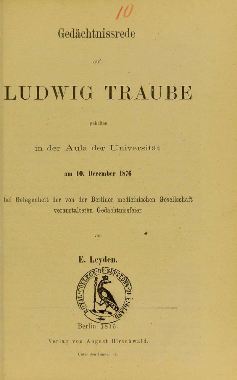 10 Gedächtnissrecle auf LUDWIG TRAUBE gehalten in der Aula der Universität am 10. Dcccmbcr 187G bei Gelegenheit der von der Berliner medicinischen Gesellschaft veranstalteten Gedächtnissfeier von * E. Leydeii. Verlag von Aiij^iist Mirschwald. Unlcr den I/iii()«n 08.
