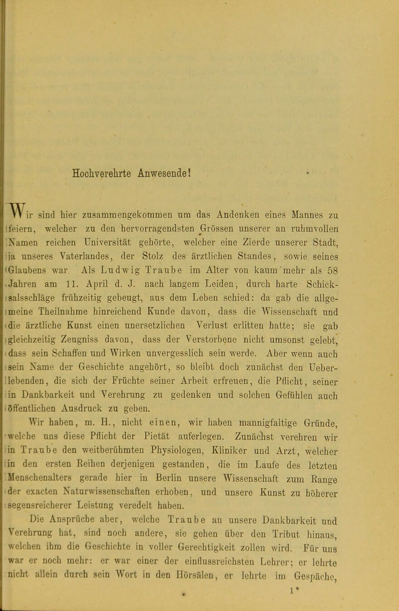 II Hochverelirte Anwesende! ir sind hier zusammengekommen um das Andenken eines Mannes zu leiern, welcher zu den hervorragendsten Grössen unserer an ruhmvollen 'Namen reichen Universität gehörte, welcher eine Zierde unserer Stadt, ja unseres Vaterlandes, der Stolz des ärztlichen Standes, sowie seines (Glaubens war. Als Ludwig Traube im Alter von kaum mehr als 58 :Jahren am 11. April d. J. nach langem Leiden, durch harte Schick- ;salsschläge frühzeitig gebeugt, aus dem Leben schied: da gab die allge- 1 meine Theilnahme hinreichend Kunde davon, dass die AVissenschaft und die ärztliche Kunst einen unersetzlichen Verlust erlitten hatte; sie gab .gleichzeitig Zeugniss davon, dass der Verstorbene nicht umsonst gelebt, ' dass sein Schaffen und Wirken unvergesslich sein werde. Aber wenn auch :sein Xame der Geschichte angehört, so bleibt doch zunächst den Ueber- ilebenden, die sich der Früchte seiner Arbeit erfreuen, die Pflicht, seiner in Dankbarkeit und Verehrung zu gedenken und solchen Gefühlen auch i öffentlichen Ausdruck zu geben. Wir haben, m. H., nicht einen, wir haben mannigfaltige Gründe, ■welche uns diese Pflicht der Pietät auferlegen. Zunächst verehren wir :in Traube den weitberühmten Physiologen, Kliniker und Arzt, welcher in den ersten Pieihen derjenigen gestanden, die im Laufe des letzten : Menschenalters gerade hier in Berlin unsere Wissenschaft zum Range der exacten Naturwissenschaften erhoben, und unsere Kunst zu höherer segensreicherer Leistung veredelt haben. Die Ansprüche aber, welche Traube an unsere Dankbarkeit und Verehrung hat, sind noch andere, sie gehen über den Tribut hinaus, welchen ihm die Geschichte in voller Gerechtigkeit zollen wird. Für uns war er noch mehr: er war einer der einflussreichsten Lehrer; er lehrte nicht allein durch sein Wort in den Hörsälen, er lehrte im Gespächc, 1*