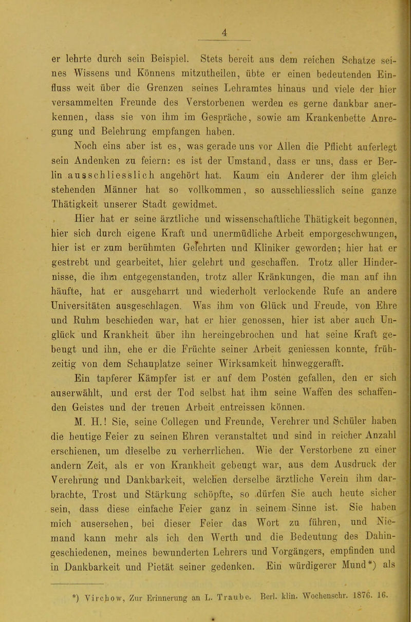 er lehrte durch sein Beispiel. Stets bereit aus dem reichen Schatze sei- nes Wissens und Könnens mitzutheilen, übte er einen bedeutenden Ein- fluss weit über die Grenzen seines Lehramtes hinaus und viele der hier versammelten Freunde des Verstorbenen werden es gerne dankbar aner- kennen, dass sie von ihm im Gespräche, sowie am Krankenbette Anre- gung und Beiehrung empfangen haben. Noch eins aber ist es, was gerade uns vor Allen die Pflicht auferlegt sein Andenken zu feiern: es ist der Umstand, dass er uns, dass er Ber- lin ausschliesslich angehört hat. Kaum ein Anderer der ihm gleich stehenden Männer hat so vollkommen, so ausschliesslich seine ganze Thätigkeit unserer Stadt gewidmet. Hier hat er seine ärztliche und wissenschaftliche Thätigkeit begonnen, hier sich durch eigene Kraft und unermüdliche Arbeit emporgeschwungen, hier ist er zum berühmten Gelehrten und Kliniker geworden; hier hat er gestrebt und gearbeitet, hier gelehrt und geschaffen. Trotz aller Hinder- nisse, die ihm entgegenstanden, trotz aller Kränkungen, die man auf ihn häufte, hat er ausgeharrt und wiederholt verlockende Rufe an andere Universitäten ausgeschlagen. Was ihm von Glück und Freude, von Ehre und Ruhm beschieden war, hat er hier genossen, hier ist aber auch Un- glück und Krankheit über ihn hereingebrochen und hat seine Kraft ge- beugt und ihn, ehe er die Früchte seiner Arbeit geniessen konnte, früh- zeitig von dem Schauplatze seiner Wirksamkeit hinweggerafft. Ein tapferer Kämpfer ist er auf dem Posten gefallen, den er sich auserwählt, und erst der Tod selbst hat ihm seine Waffen des schaften- den Geistes und der treuen Arbeit entreissen können. M. H.! Sie, seine Collegen und Freunde, Verehrer und Schüler haben die heutige Feier zu seinen Ehren veranstaltet und sind in reicher Anzahl erschienen, um dieselbe zu verherrlichen. Wie der Verstorbene zu einer andern Zeit, als er von Krankheit gebeugt war, aus dem Ausdruck der Verehrung und Dankbarkeit, welchen derselbe ärztliche Verein ihm dar- brachte, Trost und Stärkung schöpfte, so dürfen Sie auch heute sicher sein, dass diese einfache Feier ganz in seinem Sinne ist. Sie haben mich ausersehen, bei dieser Feier das Wort zu führen, und Nie- mand kann mehr als ich den Werth und die Bedeutung des Dahin- geschiedenen, meines bewunderten Lehrers und Vorgängers, empfinden und in Dankbarkeit und Pietät seiner gedenken. Ein würdigerer Mund*) als *) Virchow, Zur Erinnerung an L. Traube. Berl. klin. Wochensclir. 1876. IG.