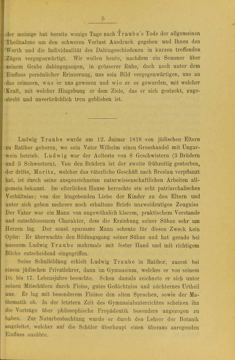 der meiuige hat bereits wenige Tage nach Traube's Tode der allgemeinen iheilnahme um den schweren Verlust Ausdruck gegeben und Ihnen den Werth und die Individualität des Dahingeschiedenen in kurzen treffenden 'ügeu vergegenwärtigt. Wir wollen heute, nachdem ein Sommer über »einem Grabe dahingegangen, in grösserer Ruhe, doch noch unter dem EinHuss persönlicher Erinnerung, uns sein Bild vergegenwärtigen, uns an • las erinnern, was er uns gewesen und wie er es geworden, mit welcher Kraft, mit welcher Hingebung er dem Ziele, das er sich gesteckt, zuge- strebt und unverbrüchlich treu geblieben ist. Ludwig Traube wurde am 12. Januar 1818 von jüdischen Eltern zu Eatibor geboren, wo sein Vater Wilhelm einen Grosshandel mit Ungar- ein betrieb. Ludwig war der Aelteste von 8 Geschwistern (3 Brüdern und 5 Schwestern). Von den Brüdern ist der zweite frühzeitig gestorben, ler dritte, Moritz, welcher das väterliche Geschäft nach Breslau verpflanzt hat, ist durch seine ausgezeichneten naturwissenschaftlichen Arbeiten all- mein bekannt. Im elterlichen Hause herrschte ein echt patriarchalisches Verhältniss; von der hingebenden Liebe der Kinder zu den Eltern und nter sich geben mehrere noch erhaltene Briefe unzweideutiges Zeugniss Der Vater war ein Mann von ungewöhnlich klarem, praktischem Verstände nd entschlossenem Charakter, dem die Erziehung seiner Söhne sehr am ilerzen lag. Der sonst sparsame Mann scheute für diesen Zweck kein ' 'p!er. Er überwachte den Bildungsgang seiner Söhne und hat gerade bei Mäerem Ludwig Traube mehrmals mit fester Hand und mit richtigem ijllicke entscheidend eingegriffen. Seine Schulbildung erhielt Ludwig Traube in Ratibor, zuerst bei einem jüdischen Privatlehrer, dann im Gymnasium, welches er von seinem lö, bis 17. Lebensjahre besuchte. Schon damals zeichnete er sich unter seinen Mitschülern durch Fleiss, gutes Gedächtniss und nüchternes Urtheil aus. Er lag mit besonderem Fleisse den alten Sprachen, sowie der Ma- thematik ob. In der letztern Zeit des Gymnasialunterrichtes scheinen ihn die Vorträge über philosophische Propädeutik besonders angezogen zu haben. Zur Naturbeobachtung wurde er durch den Lehrer der Botanik angeleitet, welcher auf die Schüler überhaupt einen überaus anregenden Einflnas ausübte.