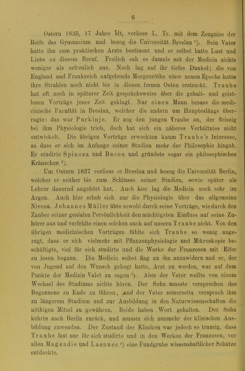 Ostern 1835, 17 Jahre alt, verliess L. Tr. mit dem Zeugniss der Reife das Gymnasiam and bezog die Universität Breslau >). Seio Vater hatte ihn zum praktischen Arzte bestimmt und er selbst hatte Lust und Liebe zu diesem Beruf. Freilich sah es damals mit der Medicin nichts weniger als erfreulich aus. Noch lag auf ihr tiefes Dunkel; die von England und Frankreich aufgehende Morgenröthe einer neuen Epoche hatte ihre Strahlen noch nicht bis in diesen fernen Osten erstreckt. Traube hat oft noch in späterer Zeit gesprächsweise über die gehalt- und geist- losen Vorträge jener Zeit geklagt. Nur einen Mann besass die medi- cinische Facultät in Breslau, welcher die andern um Haupteslänge über- ragte: das war Purkinje. Er zog den jungen Traube an, der fleissig bei ihm Physiologie trieb, doch hat sich ein näheres Verhältniss nicht entwickelt. Die übrigen Vorträge erweckten kaum Traube's Interesse, so dass er sich im Anfange seiner Stadien mehr der Philosophie hingab. Er studirte Spinoza und Bacon und gründete sogar ein philosophisches Kränzchen Um Ostern 1837 verliess er Breslau und bezog die Universität Berlin, welcher er seither bis zum Schlüsse seiner Studien, sowie später als Lehrer dauernd angehört hat. Auch hier lag die Medicin noch sehr im Argen. Auch hier erhob sich nur die Physiologie über das allgemeine Niveau. Johannes Müller übte sowohl durch seine Vorträge, wie durch den Zauber seiner genialen Persönlichkeit den mächtigsten Einfluss auf seine Zu- hörer aus und verfehlte einen solchen auch auf unsern Traube nicht. Von den übrigen medicinischen Vorträgen fühlte sich Traube so wenig ange- regt, dass er sich vielmehr mit Pflanzenphysiologie und Mikroskopie be- schäftigte, viel für sich studirte und die Werke der Franzosen mit Eifer zu lesen begann. Die Medicin selbst fing an ihn anzuwidern und er, der von Jugend auf den Wunsch gehegt hatte, Arzt zu werden, war auf dem Punkte der Medizin Valet zu sagen Aber der Vater wollte von einem Wechsel des Studiums nichts hören. Der Sohn musste versprechen das Begonnene zu Ende zu führen, -und der Vater seinerseits versprach ihm zu längerem Studium und zur Ausbildung in den Naturwissenschaften die nöthigen Mittel zu gewähren. Beide haben Wort gehalten. Der Sohn kehrte nach Berlin zurück, und musste sich nunmehr der klinischen Aus- bildung zuwenden. Der Zustand der Kliniken war jedoch so traurig, dass Traube fast nur für sich studirte und in den Werken der Franzosen, vor allen Magendie und Laennec eine Fundgrube wissenshaftlicher Schätze entdeckte,