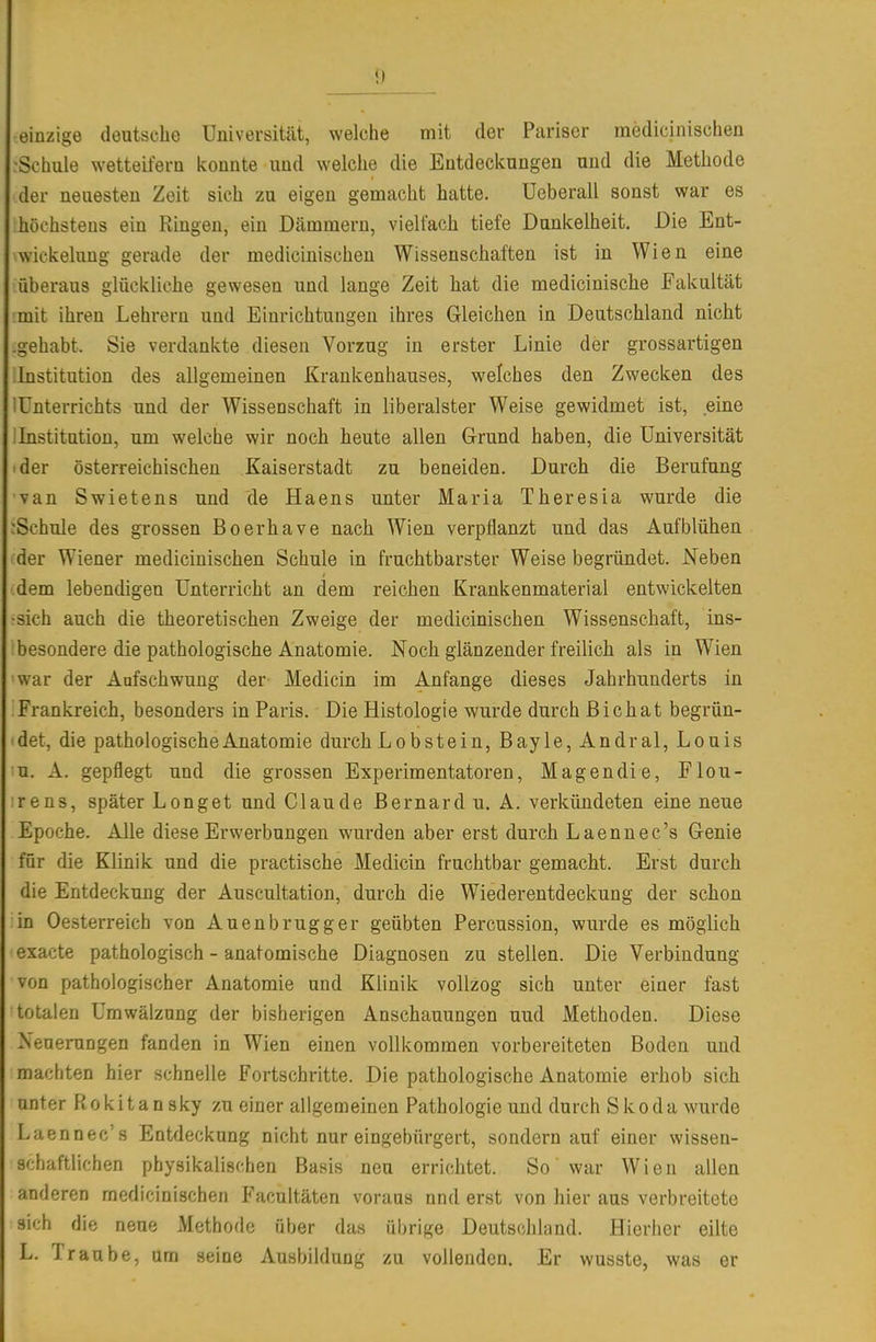 einzige deutsche Universität, welche mit der Pariser medicinischen rSchule wetteifern konnte und welche die Entdeckungen und die Methode der neuesten Zeit sich zu eigen gemacht hatte. Ueberall sonst war es höchstens ein Ringen, ein Dämmern, vielfach tiefe Dunkelheit. Die Ent- wickelung gerade der medicinischen Wissenschaften ist in Wien eine überaus glückliche gewesen und lange Zeit hat die medicinische Fakultät mit ihren Lehrern und Einrichtungen ihres Gleichen in Deutschland nicht -gehabt. Sie verdankte diesen Vorzug in erster Linie der grossartigen Institution des allgemeinen Krankenhauses, welches den Zwecken des iünterrichts und der Wissenschaft in liberalster Weise gewidmet ist, eine I Institution, um welche wir noch heute allen Grund haben, die Universität ■der österreichischen Kaiserstadt zu beneiden. Durch die Berufung van Swietens und de Haens unter Maria Theresia wurde die :Schule des grossen Boerhave nach Wien verpflanzt und das Aufblühen der Wiener medicinischen Schule in fruchtbarster Weise begründet. Neben dem lebendigen Unterricht an dem reichen Krankenmaterial entwickelten •sich auch die theoretischen Zweige der medicinischen Wissenschaft, ins- besondere die pathologische Anatomie. Noch glänzender freilich als in Wien war der Aufschwung der Medicin im Anfange dieses Jahrhunderts in Frankreich, besonders in Paris. Die Histologie wurde durch ßichat begrün- det, die pathologische Anatomie durch Lobstein, Bayle,Andral, Louis u. A. gepflegt und die grossen Experimentatoren, Magendie, Flou- rens, später Longet und Claude Bernard u. A. verkündeten eine neue Epoche. Alle diese Erwerbungen wurden aber erst durch Laennec's Genie für die Klinik und die practische Medicin fruchtbar gemacht. Erst durch die Entdeckung der Auscultation, durch die Wiederentdeckung der schon in Oesterreich von Auenbrugger geübten Percussion, wurde es möglich exacte pathologisch - anatomische Diagnosen zu stellen. Die Verbindung von pathologischer Anatomie und Klinik vollzog sich unter einer fast totalen Umwälzung der bisherigen Anschauungen und Methoden. Diese ^euerungen fanden in Wien einen vollkommen vorbereiteten Boden und machten hier schnelle Fortschritte. Die pathologische Anatomie erhob sich unter Rokitan sky zu einer allgemeinen Pathologie und durch Skoda wurde Laennec's Entdeckung nicht nur eingebürgert, sondern auf einer wissen- schaftlichen physikalischen Basis neu errichtet. So war Wien allen anderen medicinischen Facultäten voraus und erst von hier aus verbreitete sich die neue Methode über das übrige Deutsclihmd. Hierher eilte L. Traube, um seine Ausbildung zu vollenden. Er wusste, was er