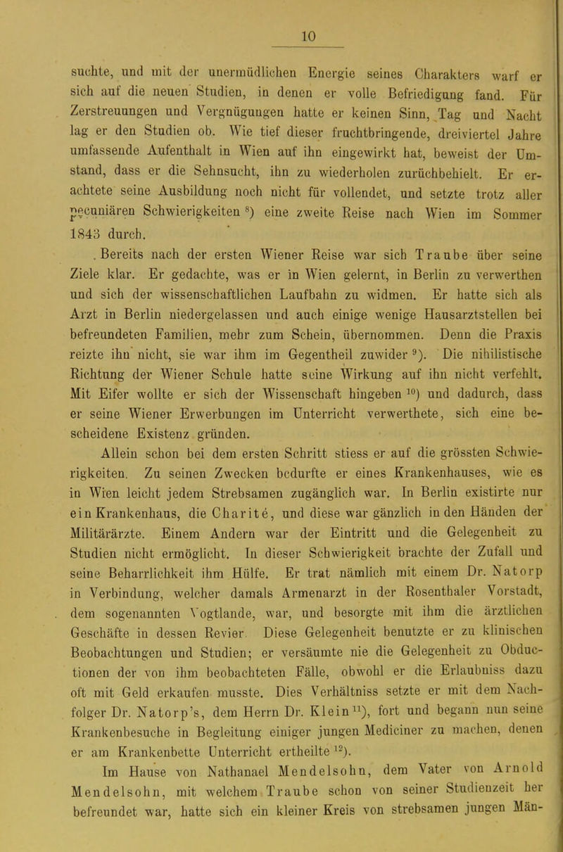 suchte, und mit der unermüdlichen Energie seines Charakters warf er sich auf die neuen Studien, in denen er volle Befriedigung fand. Für Zerstreuungen und Vergnügungen hatte er keinen Sinn, Tag und Nacht lag er den Studien ob. Wie tief dieser fruchtbringende, dreiviertel Jahre umfassende Aufenthalt in Wien auf ihn eingewirkt hat, beweist der Um- stand, dass er die Sehnsucht, ihn zu wiederholen zurüchbehielt. Er er- achtete seine Ausbildung noch nicht für vollendet, und setzte trotz aller p^cuniären Schwierigkeiteneine zweite Reise nach Wien im Sommer 1843 durch. .Bereits nach der ersten Wiener Reise war sich Traube über seine Ziele klar. Er gedachte, was er in Wien gelernt, in Berlin zu verwerthen und sich der wissenschaftlichen Laufbahn zu widmen. Er hatte sich als Arzt in Berlin niedergelassen und auch einige wenige Hausarztstellen bei befreundeten Familien, mehr zum Schein, übernommen. Denn die Praxis reizte ihn nicht, sie war ihm im Gegentheil zuwider Die nihilistische Richtung der Wiener Schule hatte seine Wirkung auf ihn nicht verfehlt. Mit Eifer wollte er sich der Wissenschaft hingeben und dadurch, dass er seine Wiener Erwerbungen im Unterricht verwerthete, sich eine be- scheidene Existenz gründen. Allein schon bei dem ersten Schritt stiess er auf die grössten Schwie- rigkeiten. Zu seinen Zwecken bedurfte er eines Krankenhauses, wie es in Wien leicht jedem Strebsamen zugänglich war. In Berlin existirte nur ein Krankenhaus, die Charite, und diese war gänzlich Inden Händen der Militärärzte. Einem Andern war der Eintritt und die Gelegenheit zu Studien nicht ermöglicht. In dieser Schwierigkeit brachte der Zufall und seine Beharrlichkeit ihm Hülfe. Er trat nämlich mit einem Dr. Natorp in Verbindung, welcher damals Armenarzt in der Rosenthaler Vorstadt, dem sogenannten \'ogtlande, war, und besorgte mit ihm die ärztlichen Geschäfte in dessen Revier. Diese Gelegenheit benutzte er zu klinischen Beobachtungen und Studien; er versäumte nie die Gelegenheit zu Obduc- tionen der von ihm beobachteten Fälle, obwohl er die Erlaubniss dazu oft mit Geld erkaufen musste. Dies Verhältniss setzte er mit dem Nach- folger Dr. Natorp's, dem Herrn Dr. Klein ^i), fort und begann nun seine Krankenbesuche in Begleitung einiger jungen Mediciner zu machen, denen er am Krankenbette Unterricht ertheilte ^^). Im Hause von Nathanael Mendelsohn, dem Vater von Arnold Mendelsohn, mit welchem Traube schon von seiner Studienzeit her befreundet war, hatte sich ein kleiner Kreis von strebsamen jungen Man-
