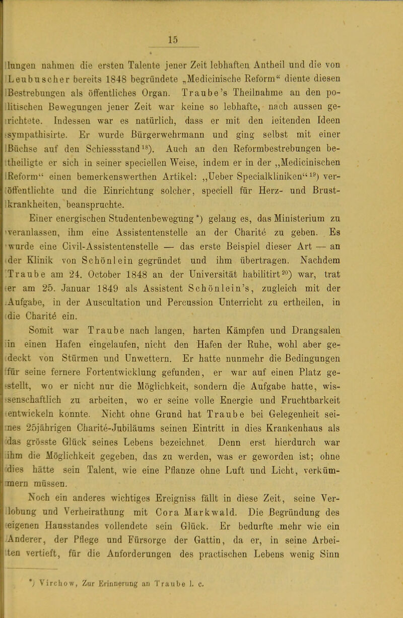 I • lugeü nahmen die ersten Talente jener Zeit lebhaften Antheil und die von eubuscher bereits 1848 begründete „Medicinische Reform diente diesen ostrebuugen als öffentliches Organ. Traube's Theilnahme an den po- litischen Bewegungen jener Zeit war keine so lebhafte, nach aussen ge- :richtete. Indessen war es natürlich, dass er mit den leitenden Ideen •sympathisirte. Er wurde ßürgerwehrmann und ging selbst mit einer Ißüchse auf den Schiessstand ^^). Auch an den Reformbestrebungen be- theiligte er sich in seiner speciellen Weise, indem er in der „Medicinischen ;Reform einen bemerkenswerthen Artikel: ,,lieber Specialklinikenver- :öffentlichte und die Einrichtung solcher, speciell für Herz- und ßrust- ikrankheiten, beanspruchte. Einer energischen Studentenbewegung *) gelaug es, das Ministerium zu 'veranlassen, ihm eine Assistentenstelle an der Charite zu geben. Es •wurde eine Civil-Assistentenstelle — das erste Beispiel dieser Art — an der Klinik von Schönlein gegründet und ihm übertragen. Nachdem Traube am 24. October 1848 an der Universität habilitirt^o) war, trat ^er am 25. Januar 1849 als Assistent Schönlein's, zugleich mit der Aufgabe, in der Auscultation und Percussion Unterricht zu ertheilen, in (die Charite ein. Somit war Traube nach langen, harten Kämpfen und Drangsalen ;in einen Hafen eingelaufen, nicht den Hafen der Ruhe, wohl aber ge- .deckt von Stürmen und Unwettern. Er hatte nunmehr die Bedingungen ■für seine fernere Fortentwicklung gefunden, er war auf einen Platz ge- -stellt, wo er nicht nur die Möglichkeit, sondern die Aufgabe hatte, wis- isenschaftlich zu arbeiten, wo er seine volle Energie und Fruchtbarkeit ^entwickeln konnte. Nicht ohne Grund hat Traube bei Gelegenheit sei- rnes 25jährigen Charite-Jubiläums seinen Eintritt in dies Krankenhaus als das grösste Glück seines Lebens bezeichnet. Denn erst hierdurch war lihm die Möglichkeit gegeben, das zu werden, was er geworden ist; ohne cdies hätte sein Talent, wie eine Pflanze ohne Luft und Licht, verküm- nnem müssen. Noch ein anderes wichtiges Ereigniss fällt in diese Zeit, seine Ver- lobung und Verheirathung mit Cora Markwald. Die Begründung des ^eigenen Hausstandes vollendete sein Glück. Er bedurfte mehr wie ein .Anderer, der Pflege und Fürsorge der Gattin, da er, in seine Arbei- ten vertieft, für die Anforderungen des practischen Lebens wenig Sinn *) Virchow, Zur Erinnerung an Traube I. c.