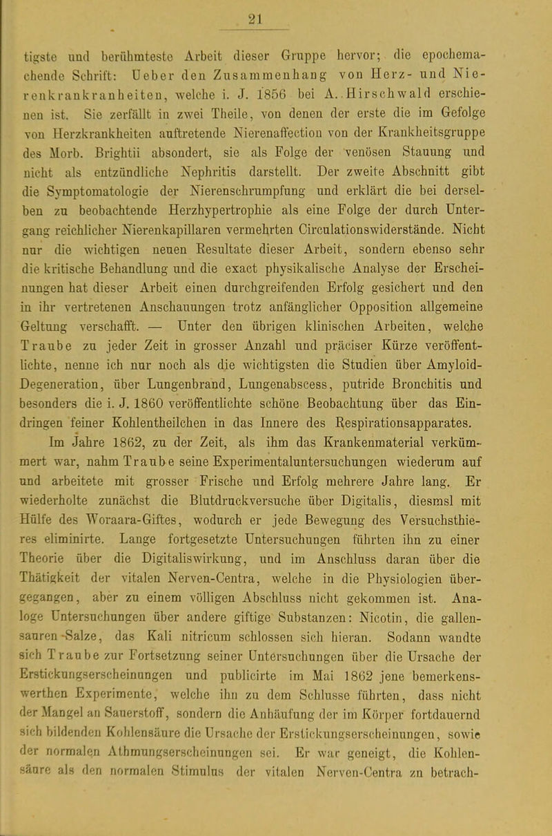tigste lind berühmteste Arbeit dieser Gruppe hervor; die epochema- chende Schrift: lieber den Zusammenhang von Herz- und Nie- renicrankranheiteD, welche i. J. 1856 bei A..Hirschwald erschie- nen ist. Sie zerfällt in zwei Theile, von denen der erste die im Gefolge von Herzkranivheiten auftretende Nierenaffectiou von der Krankheitsgruppe des Morb. Brightii absondert, sie als Folge der venösen Stauung und nicht als entzündliche Nephritis darstellt. Der zweite Abschnitt gibt die Symptomatologie der Nierenschrumpfung und erklärt die bei dersel- ben zu beobachtende Herzhypertrophie als eine Folge der durch Unter- gang reichlicher Nierenkapillaren vermehrten Circulationswiderstände. Nicht nur die wichtigen neuen Resultate dieser Arbeit, sondern ebenso sehr die kritische Behandlung und die exact physikalische Analyse der Erschei- nungen hat dieser Arbeit einen durchgreifenden Erfolg gesichert und den in ihr vertretenen Anschauungen trotz anfänglicher Opposition allgemeine Geltung verschafft. — Unter den übrigen klinischen Arbeiten, welche Traube zu jeder Zeit in grosser Anzahl und präciser Kürze veröffent- lichte, nenne ich nur noch als die wichtigsten die Studien über Amyloid- Degeneration, über Lungenbrand, Lungenabscess, putride Bronchitis und besonders die i. J. 1860 veröffentlichte schöne Beobachtung über das Ein- dringen feiner Kohlentheilchen in das Innere des Respirationsapparates. Im Jahre 1862, zu der Zeit, als ihm das Krankenmaterial verküm- mert war, nahm Traube seine Experimentaluntersuchungen wiederum auf und arbeitete mit grosser Frische und Erfolg mehrere Jahre lang. Er wiederholte zunächst die Blutdruckversuche über Digitalis, diesrasl mit Hülfe des Woraara-Giftes, wodurch er jede Bewegung des Versuchsthie- res eliminirte. Lange fortgesetzte Untersuchungen führten ihn zu einer Theorie über die Digitaliswirkung, und im Anschluss daran über die Thätigkeit der vitalen Nerven-Centra, welche in die Physiologien über- gegangen, aber zu einem völligen Abschluss nicht gekommen ist. Ana- loge Untersuchungen über andere giftige Substanzen: Nicotin, die gallen- sauren-Salze, das Kali nitricum schlössen sich hieran. Sodann wandte sich Traube zur Fortsetzung seiner Untersuchungen über die Ursache der Erstickungserscheinungen und publicirte im Mai 1862 jene bemerkens- werthen Experimente, welche ihn zu dem Schlüsse führten, dass nicht der Mangel an Sauerstoff, sondern die Anhäufung der im Körper fortdauernd sich bildenden Kohlensäure die Ursache der Erstickungserscheinungen, sowie der normalen Athmungserschoinungen sei. Er war geneigt, die Kohlen- säure als den normalen Stimulus der vitalen Nerven-Centra zn betrach-
