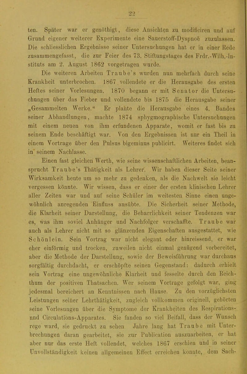 ten. Später war er genöthigt, diese Aiisiclitea zu modificiren und auf Grund eigener weiterer Experimente eine Saaerstoft-Dyspnoe zuzulassen. Die schliesslichen Ergebnisse seiner Untersuchungen hat er in einer Rede zusammengefasst, die zur Feier des 73. Stiftungstages des Frdr.-Wilh.-In- stituts am 2. August 1862 vorgetragen wurde. Die weiteren Arbeiten Traube's wurden nun mehrfach durch seine Krankheit unterbrochen. 1867 vollendete er die Herausgabe des ersten Heftes seiner Vorlesungen. 1870 begann er mit Senator die Untersu- chungen über das Fieber und vollendete bis 1875 die Herausgabe seiner „Gesammelten Werke. Er plante die Herausgabe eines 4. Bandes seiner Abhandlungen, machte 1874 sphygmographische Untersuchungen mit einem neuen von ihm erfundenen Apparate, womit er fast bis zu seinem Ende beschäftigt war. Von den Ergebnissen ist nur ein Theil in einem Vortrage über den Pulsus bigeminus publicirt. Weiteres findet sich in seinem Nachlasse. Einen fast gleichen Werth, wie seine wissenschaftlichen Arbeiten, bean- sprucht Traube's Thätigkeit als Lehrer. Wir haben dieser Seite seiner Wirksamkeit heute um so mehr zu gedenken, als die Nachwelt sie leicht vergessen könnte. Wir wissen, dass er einer der ersten klinischen Lehrer aller Zeiten war und auf seine Schüler im weitesten Sinne einen unge- wöhnlich anregenden Einfluss ausübte. Die Sicherheit seiner Methode, die Klarheit seiner Darstellung, die Beharrlichkeit seiner Tendenzen war es, was ihm soviel Anhänger und Nachfolger verschaffte. Traube war auch als Lehrer nicht mit so glänzenden Eigenschaften ausgestattet, wie Schönlein. Sein Vortrag war nicht elegant oder hinreissend, er war eher einförmig und trocken, zuweilen nicht einmal genügend vorbereitet, aber die Methode der Darstellung, sowie der Beweisführung war durchaus sorgfältig durchdacht, er erschöpfte seinen Gegenstand: dadurch erhielt sein Vortrag eine ungewöhnliche Klarheit und fesselte durch den Reich- thum der positiven Thatsachen. Wer seinem Vortrage gefolgt war, ging jedesmal bereichert an Kenntnissen nach Hause. Zu den vorzüglichsten Leistungen seiner Lehrthätigkeit, zugleich vollkommen originell, gehörten seine Vorlesungen über die Symptome der Krankheiten des Respirations- nnd Circulations-Apparates. Sie fanden so viel Beifall, dass der Wunsch rege ward, sie gedruckt zu sehen. Jahre lang hat Traube mit Unter- brechungen daran gearbeitet, sie zur Publication auszuarbeiten, er hat aber nur das erste Heft vollendet, welches 1867 erschien und in seiner ünvollständigkeit keinen allgemeinen Effect erreichen konnte, dem Sach-