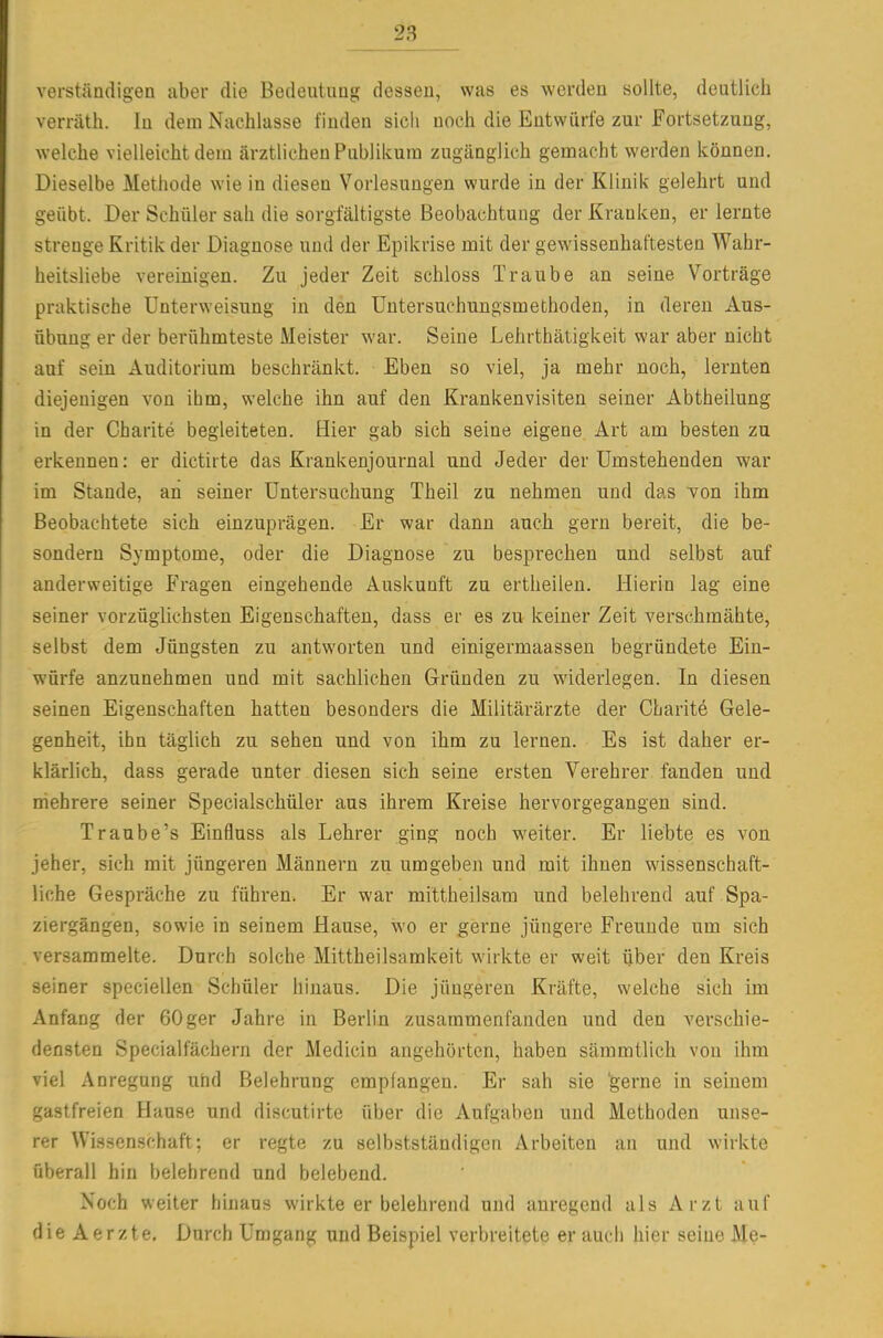 verständigen aber die Bedeutung dessen, was es werden sollte, deutlich verrätli. In dem Nachlasse finden sich noch die Entwürfe zur Fortsetzung, welche vielleicht dem ärztlichen Publikum zugänglich gemacht werden können. Dieselbe Methode wie in diesen Vorlesungen wurde in der Klinik gelehrt und geübt. Der Schüler sah die sorgfältigste Beobachtung der Kranken, er lernte strenge Kritik der Diagnose und der Epikrise mit der gewissenhaftesten Wahr- heitsliebe vereinigen. Zu jeder Zeit schloss Traube an seine Vorträge praktische Unterweisung in den Untersuchungsmethoden, in deren Aus- übung er der berühmteste Meister war. Seine Lehrthätigkeit war aber nicht auf sein Auditorium beschränkt. Eben so viel, ja mehr noch, lernten diejenigen von ihm, welche ihn auf den Krankenvisiten seiner Abtheilung in der Charite begleiteten. Hier gab sich seine eigene Art am besten zu erkennen: er dictirte das Krankenjournal und Jeder der Umstehenden war im Stande, an seiner Untersuchung Theil zu nehmen und das von ihm Beobachtete sich einzuprägen. Er war dann auch gern bereit, die be- sondern Symptome, oder die Diagnose zu besprechen und selbst auf anderweitige Fragen eingehende Auskunft zu ertheilen. Hierin lag eine seiner vorzüglichsten Eigenschaften, dass er es zu keiner Zeit verschmähte, selbst dem Jüngsten zu antworten und einigermaassen begründete Ein- würfe anzunehmen und mit sachlichen Gründen zu widerlegen. In diesen seinen Eigenschaften hatten besonders die Militärärzte der Charite Gele- genheit, ihn täglich zu sehen und von ihm zu lernen. Es ist daher er- klärlich, dass gerade unter diesen sich seine ersten Verehrer fanden und iriehrere seiner Specialschüler aus ihrem Kreise hervorgegangen sind. Traube's Einfluss als Lehrer ging noch weiter. Er liebte es von jeher, sich mit jüngeren Männern zu umgeben und mit ihnen wissenschaft- liche Gespräche zu führen. Er war mittheilsam und belehrend auf Spa- ziergängen, sowie in seinem Hause, wo er gerne jüngere Freunde um sich versammelte. Durch solche Mittheilsamkeit wirkte er weit über den Kreis seiner speciellen Schüler hinaus. Die jüngeren Kräfte, welche sich im Anfang der 60ger Jahre in Berlin zusammenfanden und den verschie- densten Specialfächern der Medicin angehörten, haben säramtlich von ihm viel Anregung ut)d Belehrung empfangen. Er sah sie 'gerne in seinem gastfreien Hause und discutirte über die Aufgaben und Methoden unse- rer Wissenschaft; er regte zu selbstständigen Arbeiten an und wirkte überall hin belehrend und belebend. Noch weiter hinaus wirkte er belehrend und anregend als Arzt auf dieAerzte. Durch Umgang und Beispiel verbreitete er auch hier seine Me-