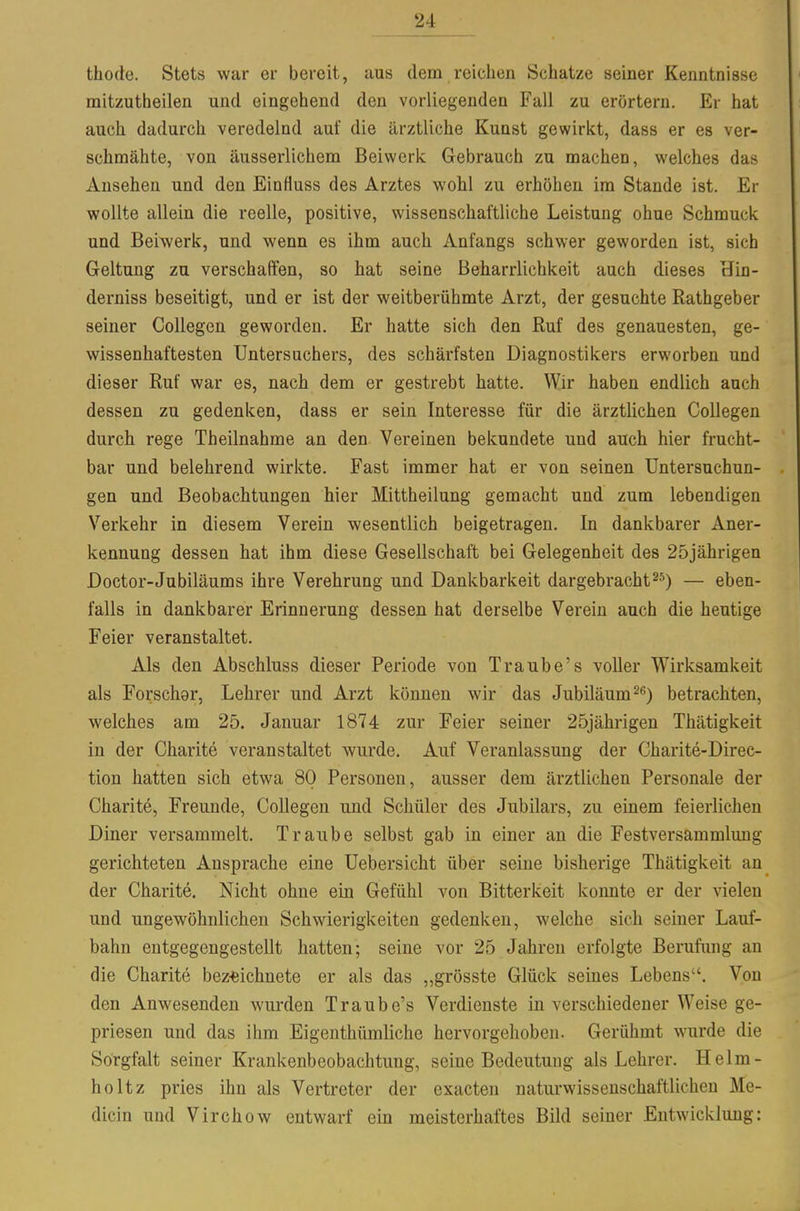 thode. Stets war er bereit, aus dem reichen Schatze seiner Kenntnisse mitzutheilen und eingehend den vorliegenden Fall zu erörtern. Er hat auch dadurch veredelnd auf die ärztliche Kunst gewirkt, dass er es ver- schmähte, von äusserlichem Beiwerk Gebrauch zu machen, welches das Ansehen und den Einfluss des Arztes wohl zu erhöhen im Stande ist. Er wollte allein die reelle, positive, wissenschaftliche Leistung ohne Schmuck und Beiwerk, und wenn es ihm auch Anfangs schwer geworden ist, sich Geltung zu verschaffen, so hat seine Beharrlichkeit auch dieses Hin- derniss beseitigt, und er ist der weitberühmte Arzt, der gesuchte Rathgeber seiner Collegen geworden. Er hatte sich den Ruf des genauesten, ge- wissenhaftesten Untersuchers, des schärfsten Diagnostikers erworben und dieser Ruf war es, nach dem er gestrebt hatte. Wir haben endlich auch dessen zu gedenken, dass er sein Interesse für die ärztlichen Collegen durch rege Theilnahme an den Vereinen bekundete und auch hier frucht- bar und belehrend wirkte. Fast immer hat er von seinen Untersuchun- gen und Beobachtungen hier Mittheilung gemacht und zum lebendigen Verkehr in diesem Verein wesentlich beigetragen. In dankbarer Aner- kennung dessen hat ihm diese Gesellschaft bei Gelegenheit des 25jährigen Doctor-Jubiläums ihre Verehrung und Dankbarkeit dargebracht— eben- falls in dankbarer Erinnerung dessen hat derselbe Verein auch die heutige Feier veranstaltet. Als den Abschluss dieser Periode von Traube's voller Wirksamkeit als Forscher, Lehrer und Arzt können wir das Jubiläum betrachten, welches am 25. Januar 1874 zur Feier seiner 25jährigen Thätigkeit in der Charite veranstaltet wurde. Auf Veranlassung der Charite-Direc- tion hatten sich etwa 80 Personen, ausser dem ärztlichen Personale der Charite, Freunde, Collegen und Schüler des Jubilars, zu einem feierlichen Diner versammelt. Traube selbst gab in einer an die Festversammluug gerichteten Ansprache eine Uebersicht über seine bisherige Thätigkeit an der Charite. Nicht ohne ein Gefühl von Bitterkeit konnte er der vielen und ungewöhnlichen Schwierigkeiten gedenken, welche sich seiner Lauf- bahn entgegengestellt hatten; seine vor 25 Jahren erfolgte Berufimg an die Charite bez-eichnete er als das „grösste Glück seines Lebens. Von den Anwesenden wurden Traube's Verdienste in verschiedener Weise ge- priesen und das ihm Eigenthümliche hervorgehoben. Gerühmt wurde die Sorgfalt seiner Krankenbeobachtung, seine Bedeutung als Lehrer. Helm- holtz pries ihn als Vertreter der exacten naturwissenschaftlichen Me- dicin und Virchow entwarf ein meisterhaftes Bild seiner Entwicklung: