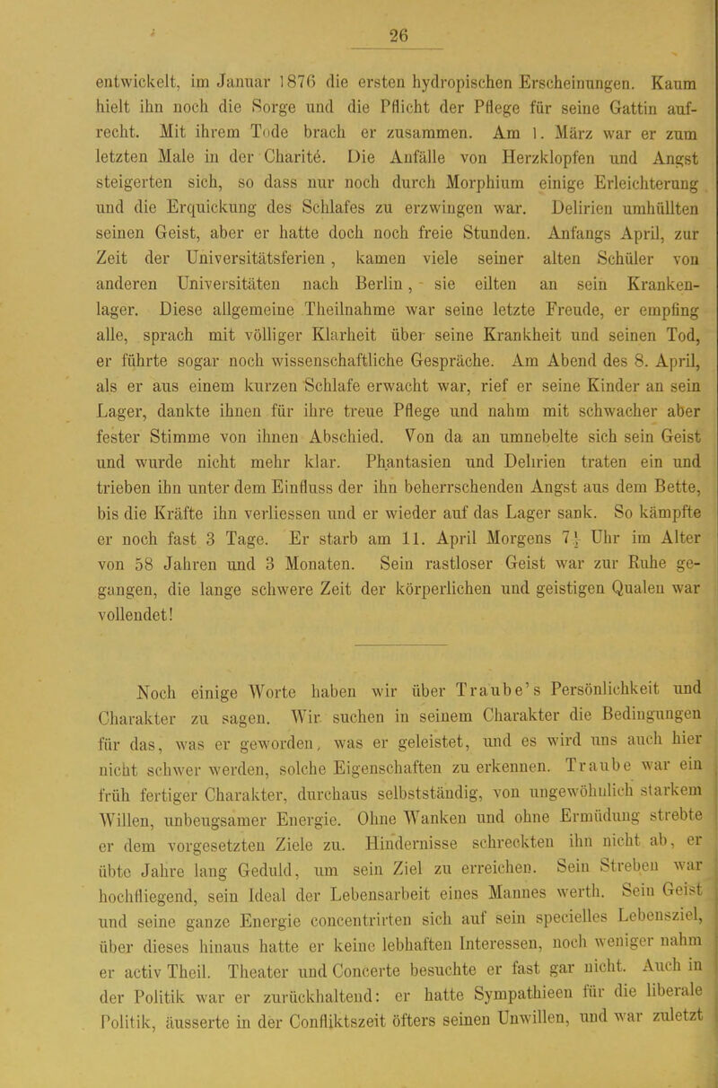 entwickelt, im Januar 1876 die ersten hydropischen Erscheinungen. Kaum hielt ihn noch die Sorge und die Pflicht der Pflege für seine Gattin auf- recht. Mit ihrem Tode brach er zusammen. Am 1. März war er zum letzten Male in der Charit^. Die Anfälle von Herzklopfen und Angst steigerten sich, so dass nur noch durch Morphium einige Erleichterung und die Erquickung des Schlafes zu erzwingen war. Delirien umhüllten seinen Geist, aber er hatte doch noch freie Stunden. Anfangs April, zur Zeit der Universitätsferien, kamen viele seiner alten Schüler von anderen Universitäten nach Berlin, sie eilten an sein Kranken- lager. Diese allgemeine Theilnahme war seine letzte Freude, er empfing alle, sprach mit völliger Klarheit über seine Krankheit und seinen Tod, er führte sogar noch wissenschaftliche Gespräche. Am Abend des 8. April, als er aus einem kurzen Schlafe erwacht war, rief er seine Kinder an sein Lager, dankte ihnen für ihre treue Pflege und nahm mit schwacher aber fester Stimme von ihnen Abschied. Von da an umnebelte sich sein Geist und wurde nicht mehr klar. Phantasien und Delirien traten ein und trieben ihn unter dem Einfluss der ihn beherrschenden Angst aus dem Bette, bis die Kräfte ihn verliessen und er wieder auf das Lager sank. So kämpfte er noch fast 3 Tage. Er starb am IL April Morgens 7| Uhr im Alter von 58 Jahren und 3 Monaten. Sein rastloser Geist war zur Ruhe ge- gangen, die lange schwere Zeit der körperlichen und geistigen Qualen war vollendet! Noch einige Worte haben wir über Traube's Persönlichkeit und Charakter zu sagen. Wir suchen in seinem Charakter die Bedingungen für das, was er geworden, was er geleistet, und es wird uns auch hier nicht schwer werden, solche Eigenschaften zu erkennen. Traube war ein früh fertiger Charakter, durchaus selbstständig, von ungewöhulieh starkem Willen, imbeugsamer Energie. Ohne Wanken und ohne Ermüdung strebte er dem vorgesetzten Ziele zu. Hindernisse schreckten ihn nicht ab, er übte Jahre laug Geduld, um sein Ziel zu erreichen. Sein Streben war hochfliegend, sein Ideal der Lebensarbeit eines Mannes werth. Sein Geist und seine ganze Energie concentrirten sich auf sein specielles Lebensziel, über dieses hinaus hatte er keine lebhaften Interessen, noch weniger nahm er activ Theil. Theater und Concerte besuchte er fast gar nicht. Auch in der Politik war er zurückhaltend: er hatte Sympathieen für die liberale Politik, äusserte in der Confliktszeit öfters seinen Unwillen, und war zuletzt