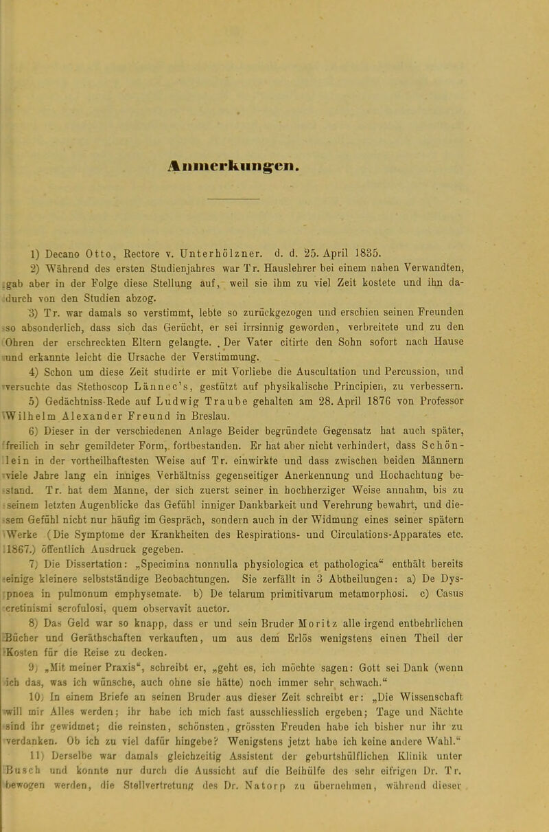A inner kim g'en. 1) Decano Otto, Rectore v. Unterhölzner. d. d. 25. April 1835. 2) Während des ersten Studienjahres war T r. Hauslehrer bei einem nahen Verwandten, :gab aber in der Folge diese Stellung auf, weil sie ihm zu viel Zeit kostete und ihn da- durch von den Studien abzog. 3) Tr. war damals so verstimmt, lebte so zurückgezogen und erschien seinen Freunden -so absonderlich, dass sich das Gerücht, er sei irrsinnig geworden, verbreitete und zu den Ohren der erschreckten Eltern gelangte. . Der Vater citirte den Sohn sofort nach Hause ;und erkannte leicht die Ursache der Verstimmung. 4) Schon um diese Zeit studirte er mit Vorliebe die Auscultation und Percussion, und »versuchte das Stethoscop Lännec's, gestützt auf physikalische Principien, zu verbessern. ö) Gedächtniss-Rede auf Ludwig Traube gehalten am 28. April 1876 von Professor Wilhelm Alexander Freund in Breslau. 6) Dieser in der verschiedenen Anlage Beider begründete Gegensatz hat auch später, •freilich in sehr gemildeter Form,, fortbestanden. Er hat aber nicht verhindert, dass Schön- lein in der vortheilhaftesten Weise auf Tr. einwirkte und dass zwischen beiden Männern ■viele Jahre lang ein inniges Verhältniss gegenseitiger Anerkennung und Hochachtung be- -stand. Tr. hat dem Manne, der sich zuerst seiner in hochherziger Weise annahm, bis zu • seinem letzten Augenblicke das Gefühl inniger Dankbarkeit und Verehrung bewahrt, und die- ■sem Gefühl nicht nur häufig im Gespräch, sondern auch in der Widmung eines seiner spätem 'Werke (Die Symptome der Krankheiten des Respirations- und Circulations-Apparates etc. :1867.) öffentlich Ausdruck gegeben. 7j Die Dissertation: „Specimina nonnuUa physiologica et pathologica enthält bereits -einige kleinere selbstständige Beobachtungen. Sie zerfällt in 3 Abtheilungen: a) De Dys- rpnoea in pulmonum emphysemate. b) De telarum primitivarum metamorphosi. c) Casus cretinismi scrofulosi, quem observavit auctor. 8) Das Geld war so knapp, dass er und sein Bruder Moritz alle irgend entbehrlichen ^Bücher und Geräthschaften verkauften, um aus dem Erlös wenigstens einen Theil der •Kosten für die Reise zu decken. 9; „Mit meiner Praxis, schreibt er, „geht es, ich möchte sagen: Gott sei Dank (wenn •ich das, was ich wünsche, auch ohne sie hätte) noch immer sehr schwach. 10; In einem Briefe an seinen Bruder aus dieser Zeit schreibt er: „Die Wissenschaft ■will mir Alles werden; ihr habe ich mich fast ausschliesslich ergeben; Tage und Nächte ■sind ihr gewidmet; die reinsten, schönsten, grössten Freuden habe ich bisher nur ihr zu verdanken. Ob ich zn viel dafür hingebe? Wenigstens jetzt habe ich keine andere Wahl. Ii) Derselbe war damals gleichzeitig Assistent der geburtshülflichen Klinik unter Busch und konnte nur durch die Aussicht auf die Beihülfe des sehr eifrigen Dr. Tr. bewogen werden, die Stellvertretung des Dr. Natorp zu übernehmen, während dieser
