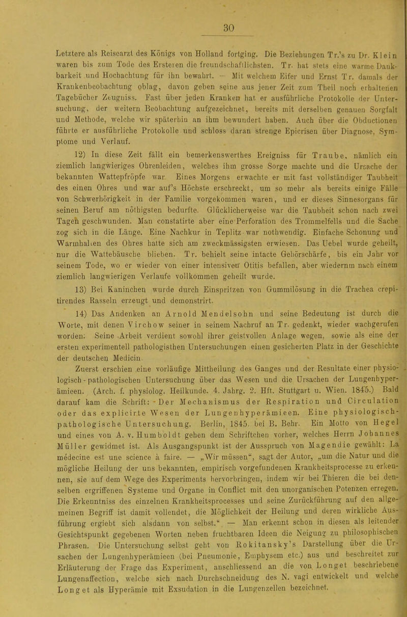 Letztere als Reisearzt des Königs von Holland fortging. Die Beziehungen Tr.'s zu Dr. Klein waren bis zum Tode des Ersteien die freundschafilichsten. Tr. hat siets eine warme Dauk- barkeit und Hochachtung für ihn bewahrt. - Mit weichem Eifer und Ernst Tr. damals der Krankenbeobachtung oblag, davon geben seine aus jener Zeit zum Theii noch erhaltenen Tagebücher Ztugniss. Fast über jeden Kranken hat er ausführliche Protokolle der Unter- suchung, der weitern Beobachtung aufgezeichnet, Irereits mit derselben genauen Sorgfalt und Methode, welche wir späterhin an ihm bewundert haben. Auch über die Obductionen führte er ausführliche Protokolle und schloss daran strenge Epicrisen über Diagnose, Sym- ptome und Verlauf. 12) In diese Zeit fällt ein bemerkenswerthes Ereigniss für Traube, nämlich ein ziemlich langwieriges Ohrenleiden, welches ihm grosse Sorge machte und die Ursache der bekannten Wattepfropfe war Eines Morgens erwachte er mit fast vollständiger Taubheit des einen Ohres und war auf's Höchste erschreckt, um so mehr als bereits einige Fälle von Schwerhörigkeit in der Familie vorgekommen waren, und er dieses Sinnesorgans für seinen Beruf am nöfbigsten bedurfte. Glücklicherweise war die Taubheit schon nach zwei Tagen geschwunden. Man constatirte aber eine Perforation des Trommelfells und die Sache zog sich in die Länge. Eine Nachkur in Teplitz war nothwendig. Einfache Schonung und Warmhai len des Ohres hatte sich am zweckmässigsten erwiesen. Das Uebel wurde geheilt, nur die Wattebäusche blieben. Tr. behielt seine intacte Geliörschärfe, bis ein Jahr vor seinem Tode, wo er wieder von einer intensiven' Otitis befallen, aber wiederum nach einem ziemlich langwierigen Verlaufe vollkommen geheilt wurde. 13) Bei Kaninchen wurde dtirch Einspritzen von Gummilösung in die Trachea cr'epi- tirendes Rasseln erzeugt und demonstrirt. 14) Das Andenken an Arnold Mendel söhn und seine Bedeutung ist durch die Worte, mit denen Virchow seiner in seinem Nachruf an Tr. gedenkt, wieder wachgerufen worden; Seine Arbeit verdient sowohl ihrer geistvollen Anlage wegen, sowie als eine der ersten experimentell pathologisthen Untersuchungen einen gesicherten Platz in der Geschichte der deutschen Medicin. Zuerst erschien eine vorläufige Mittheilung des Ganges und der Resultate einer physio- logisch-pathologischen Untersuchung über das Wesen und die Ursachen der Lungenhyper- ämieen. (Arch. f. physiolog. Heilkunde. 4. Jahrg. 2. Hft. Stuttgart u. Wien. 1845.) Bald darauf kam die Schrift: -Der Mechanismus der Respiration und Girculation oder das explicirte Wesen der Lungenhyperämieen. Eine physiologisch- pathologische Untersuchung. Berlin, 1845. bei B, Behr. Ein Motto von Hegel und eines von A. v. Humboldt gehen dem Schriftchen vorher, welches Herrn Johannes Müller gewidmet ist. Als Ausgangspunkt ist der Ausspruch von Magendie gewählt: La medecine est une science ä faire. — „Wir müssen, sagt der Autor, „um die Natur und die mögliche Heilung der uns bekannten, empirisch vorgefundenen Krankheitsprocesse zu erken- nen, sie auf dem Wege des Experiments hervorbringen, indem wir bei Thieren die bei den- selben ergriffenen Systeme und Organe in Gonflict mit den unorganischen Potenzen erregen. Die Erkenntniss des einzelnen Krankheitsprocesses und seine Zurückführung auf den allge- meinen Begriff ist damit vollendet, die Möglichkeit der Heilung und deren wirkliche Aus- führung ergiebt sich alsdann von selbst. — Man erkennt schon in diesen als leitender Gesichtspunkt gegebenen Worten neben fruchtbaren Ideen die Neigung zu philosophisch. Phrasen. Die Untersuchung selbst geht von Rokitansky's Darstellung über die Ii Sachen der Lnngenhyperämieen (bei Pneumonie, Emphysem etc.) aus und beschreitet zur Erläuterung der Frage das Experiment, anschliessend an die von Longet beschriebene Lungenaffection, welche sich nach Durchschneidung des N. vagi entwickelt und weKl Longet als Hyperämie mit Exsudation in die Lungenzellen bezeichnet.
