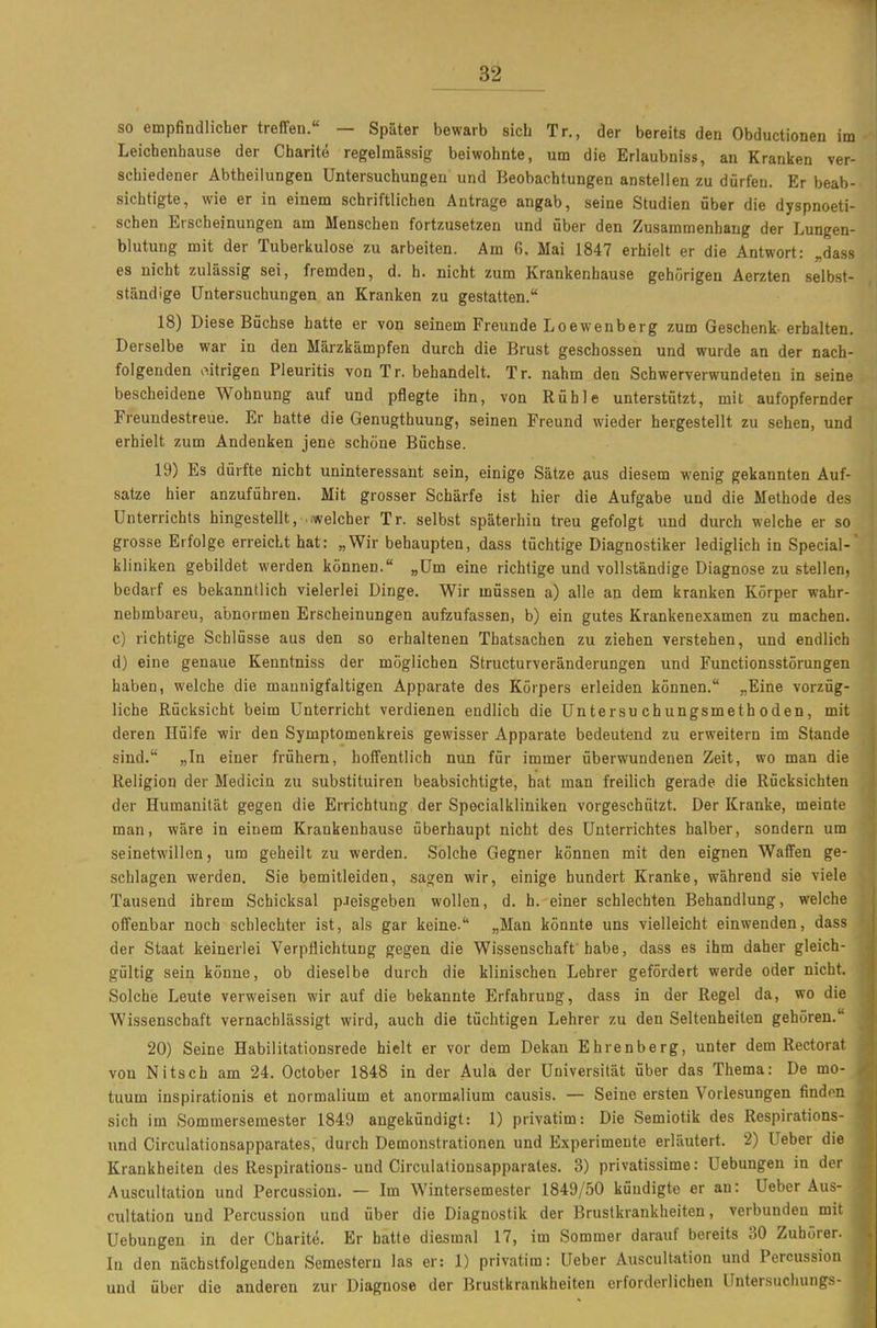 so empfindlicher treffen. — Später bewarb sieb Tr., der bereits den Obductionen im Leichenhause der Charite regelmässig beiwohnte, um die Erlaubniss, an Kranken ver- schiedener Abtheilungen Untersuchungen und Beobachtungen anstellen zu dürfen. Er beab- sichtigte, wie er in einem schriftlichen Antrage angab, seine Studien über die dyspnoeti- schen Erscheinungen am Menschen fortzusetzen und über den Zusammenhang der Lungen- blutung mit der Tuberkulose zu arbeiten. Am 6. Mai 1847 erhielt er die Antwort: „dass es nicht zulässig sei, fremden, d. h. nicht zum Krankenhause gehörigen Aerzten selbst- ständige Untersuchungen an Kranken zu gestatten. 18) Diese Büchse hatte er von seinem Freunde Loewenberg zum Geschenk- erhalten. Derselbe war in den Märzkämpfen durch die Brust geschossen und wurde an der nach- folgenden o.itrigen Pleuritis von Tr. behandelt. Tr. nahm den Schwerverwundeten in seine bescheidene Wohnung auf und pflegte ihn, von Rühle unterstützt, mit aufopfernder Freundestreue. Er hatte die Genugthuung, seinen Freund wieder hergestellt zu sehen, und erhielt zum Andenken jene schone Büchse. 19) Es dürfte nicht uninteressant sein, einige Sätze aus diesem wenig gekannten Auf- satze hier anzuführen. Mit grosser Schärfe ist hier die Aufgabe und die Methode des Unterrichts hingestellt, .iwelcher Tr. selbst späterhin treu gefolgt und durch welche er so grosse Erfolge erreicht hat: „Wir behaupten, dass tüchtige Diagnostiker lediglich in Special- kliniken gebildet werden können. „Um eine richtige und vollständige Diagnose zu stellen, bedarf es bekanntlich vielerlei Dinge. Wir müssen a) alle an dem kranken Körper wahr- nehmbaren, abnormen Erscheinungen aufzufassen, b) ein gutes Krankenexamen zu machen. c) richtige Schlüsse aus den so erhaltenen Thatsachen zu ziehen verstehen, und endlich d) eine genaue Kenntniss der möglichen Structurveränderungen und Functionsstörungen haben, welche die mannigfaltigen Apparate des Körpers erleiden können. „Eine vorzüg- liche Rücksicht beim Unterricht verdienen endlich die Untersuchungsmethoden, mit deren Hülfe wir den Symptomenkreis gewisser Apparate bedeutend zu erweitern im Stande sind. „In einer frühern, hoffentlich nun für immer überwundenen Zeit, wo man die Religion der Medicin zu substituiren beabsichtigte, hat man freilich gerade die Rücksichten der Humanität gegen die Errichtung der Specialkliniken vorgeschützt. Der Kranke, meinte man, wäre in einem Krankenhause überhaupt nicht des Unterrichtes halber, sondern um seinetwillen, um geheilt zu werden. Solche Gegner können mit den eignen Waffen ge- schlagen werden. Sie bemitleiden, sagen wir, einige hundert Kranke, während sie viele Tausend ihrem Schicksal pJeisgeben wollen, d. h. einer schlechten Behandlung, welche offenbar noch schlechter ist, als gar keine. „Man könnte uns vielleicht einwenden, dass der Staat keinerlei Verpflichtung gegen die Wissenschaff habe, dass es ihm daher gleich- gültig sein könne, ob dieselbe durch die klinischen Lehrer gefördert werde oder nicht. Solche Leute verweisen wir auf die bekannte Erfahrung, dass in der Regel da, wo die Wissenschaft vernachlässigt wird, auch die tüchtigen Lehrer zu den Seltenheilen gehören. 20) Seine Habilitationsrede hielt er vor dem Dekan Ehrenberg, unter dem Rectorat von Nitsch am 24. October 1848 in der Aula der Universität über das Thema: De mo- tuum inspirationis et normalium et anormalium causis. — Seine ersten Vorlesungen finden sich im Sommersemester 1849 angekündigt: 1) privatim: Die Semiotik des Respirations- und Circulationsapparates, durch Demonstrationen und Experimente erläutert. 2) Ueber die Krankheiten des Respirations- und Circulationsapparates. 3) privatissime: Uebungen in der Auscultation und Percussion. — Im Wintersemester 1849/50 kündigte er an: üeber Aus- cultation und Percussion und über die Diagnostik der Brustkrankheiten, verbunden mit Uebungen in der Charite. Er hatte diesmal 17, im Sommer darauf bereits 30 Zuhörer. In den nächstfolgenden Semestern las er: 1) privatim: Ueber Auscultation und Percussion und über die anderen zur Diagnose der Brustkrankheiten erforderlichen Untersncliungs-