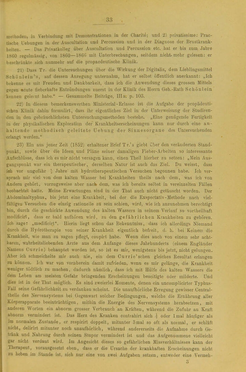 luethocleii, in Verbiiuhiag mit Deiuonstrationen iu der Ciiarite; und 2) piivatissime: Prac- tische Uebungen iu der Auscultatiou und Percussioii und in der Diagnose der Bruslkrank- heiten. — Das Privatkolleg über Auscultation und Percussion etc. hat er bis zum Jahre 1860 regelmässig, von 1860—18ö0 mit Unterbrechungen, seitdem nicht, mehr gelesen: er beschränkte sich nunmehr auf die propaedeutische Klinik. •21) Dass Tr. die Untersuchungen über die Wirkung der Digitalis, dem Lieblingsmittel Schönlein's, auf dessen Anregung unternahm, hat er selbst öfifentlich anerkannt: „Ich bekenne es mit Freuden und Dankbarkeit, dass ich die Anwendung dieses grossen Mittels gegen acute fieberhafte Entzündungen zuerst in der Klinik des Herrn Geh.-Rath Schön lein kennen gelernt habe. — Gesammelte Beiträge, Illa. p. 103. •22) In diesem bemerkenswerthen Ministerial-Erlasse ist die Aufgabe der propädeuti- schen Klinik dahin formulirt, dass ihr eigentliches Ziel in der Unterweisung der Studiren- den in den gebräuchlichsten Untersuchungsmethoden bestehe. „Eine genügende Fertigkeit in der physikalischen Exploration der Krankheitserscheinungen kann nur durch eine an- haltende methodisch geleitete Uebung der Sinnesorgane des Untersuchenden erlangt werden. 23) Ein aus jener Zeit (1852) erhaltener Brief Tr.'s giebt über den veränderten Stand- punkt, sowie über die Ideen und Pläne seiner damaligen Fieber-Arbeiten so interessante Aufschlüsse, dass ich es mir nicht versagen kann, einen Theil hierher zu setzen: „Mein Aus- gangspunkt war ein therapeutischer, derselben Natur ist auch das Ziel. Du weisst, dass ieh vor ungefähr Jahre mit hydrotherapeutischen Versuchen begonnen habe. Ich ver- sprach mir viel von dem kalten Wasser bei Krankheiten theils nach dem, was ich von Andern gehört, vorzugsweise aber nach dem, was ich bereits selbst in vereinzelten Fällen beobachtet hatte. Meine Erwartungen sind in der That auch nicht getäuscht worden. Der Abdominaltyphus, bis jetzt eine Krankheit, bei der die Exspectativ-Methode nach viel- fältigen Versuchen die einzig rationelle zu sein schien, wird, wie ich anzunehmen berechtigt bin, durch die geschickte Anwendung des kalten Wassers in seinem Verlauf so vorlheiihaft modificirt, dass er bald aufhören wird, zu den gefährlichen Krankheiten zu gehören. Ich sage: „motlificirt. Hierin liegt schon das Bekenntniss, dass ich allerdings Niemand durch die Hydrotherapie von seiner Krankheit eigentlich befreit, d. h. bei Keinem die Krankheit, wie man zu sagen pflegt, coupirt habe. Wenn dies auch von einem sehr acht- baren, wahrheitsliebenden Arzte aus dem Anfange dieses Jahrhunderts (einem Engländer Namens Currie) behauptet worden ist, so ist es mir, wenigstens bis jetzt, nicht gelungen. Aber ich schmeichelte mir auch nie, ein dem Currie'schen gleiches Resultat erlangen zu können. Ich war von vornherein damit zufrieden, wenn es mir gelänge, die Krankheit weniger tödtlich zu machen, dadurch nämlich, dass ich mit Hülfe des kalten Wassers die dem Leben am meisten Gefahr bringenden Erscheinungen beseitigte oder milderte. Und dies ist in der That möglich. Es sind zweierlei Momente, denen ein uncomplicirter Typhus- Fall .seine Gefährlichkeit zu verdanken scheint. Die unaufhörliche Erregung gewisser Gentral- theile des Nervensystems bei Gegenwart solcher Bedingungen, welche die Ernährung aller Körperapparate beeinträchtigen, mithin die Energie des Nervensystems herabsetzen, mit anderen Worten ein abnorm grosser Verbrauch an Kräften, während die Zufuhr au Kraft abnorm vermindert ist. Das Herz des Kranken contrahirt sich k oder Imal häufiger als im normalen Zustande, er respirirt doppelt, mitunter 3mal so oft als noimal, er schläft nicht, delirirt mitunter noch unaufhörlich, während andererseits die Aufnahrae durch Ge- tränk und Nahrung durch seinen Stupor vermindert ist und das Aufgenommene violleicht gar nicht verdaut wird. Im Angesicht dieses so gefährlichen Missverhältnisses kann der Therapeut, vorausgesetzt eben, dass er die Ursache der krankhaften Erscheinungen nicht zu heben im Stande ist, sich nur eine von zwei Aufgaben setzen, entweder eine Vermeh-