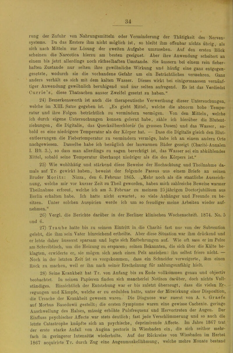 rung der Zufuhr von Nahrungsmitteln oder Verminderung der Thätigkeit des Nerven- systems. Da das Erstere ihm nicht möglich ist, so bleibt ihm offenbar nichts übrig, als sich nach Mitteln zur Lösung der zweiten Aufgabe umzusehen. Auf den ersten Blick scheinen die Narcotica hierzu am besten geeignet. Aber ihre Anwendung scheitert an einem bis jetzt allerdings noch räthselhaften Umstände. Sie äussern bei einem rein fieber- haften Zustande nur selten ihre gewöhnliche Wirkung un<\ häufig eine ganz entgegen- gesetzte, wodurch sie die vorhandene Gefahr um ein Beträchtliches vermehren. Ganz anders verhält es sich mit dem kalten Wasser. Dieses wirkt bei einigermaassen vernünf- tiger Anwendung gewöhnlich beruhigend und nur selten aufregend. Es ist das Verdiedst Currie's, diese Thatsachen ausser Zweifel gesetzt zu haben. 24) Bemerkenswerth ist auch die therapeutische Verwerthung dieser Untersuchungen, welche im XIII. Satze gegeben ist. „Es giebt Mittel, welche die abnorm hohe Tempe- ratur und ihre Folgen beträchtlich zu vermindern vermögen. Von den Mitteln, welche ich durch eigene Untersuchungen kennen gelernt habe, zähle ich hierüber die Blutent- ziehungen, die Digitalis, das Quecksilberchlorür (in grossen Dosen) und das Wasser, so- bald es eine niedrigere Temperatur als der Körper hat. — Dass die Digitalis gleich den Blut- entleerungen die Fiebertemperatur zu vermindern vermöge, habe ich an einem andern Orte nachgewiesen. Dasselbe habe ich bezüglich der lauwarmen Bäder gezeigt (Charite-Annalen I. Hft. 3.), so dass man allerdings zu sagen berechtigt ist, das Wasser sei ein abkühlendes Mittel, sobald seine Temperatur überhaupt niedriger als die des Körpers ist. 25) Wie wohlthätig und stärkend diese Beweise der Hochachtung und Thellnahme da- mals auf Tr. gewirkt haben, beweist der folgende Passus aus einem Briefe an seinen Bruder Moritz: Nizza, den G.Februar 1865. „Mehr noch als die staatliche Auszeich- nung, welche mir vor kurzer Zeit zu Theil geworden, haben mich zahlreiche Beweise warmer Theilnahme erfreut, welche ich am 3. Februar zu meinem 25jährigen Doctorjubiläum aus Berlin erhalten habe. Ich hatte nicht erwartet, so viele Anhänger und Freunde zu be- sitzen. Unter solchen Auspicien werde ich um so freudiger meine Arbeiten wieder auf- nehmen. 26) Vergl. die Berichte darüber in der Berliner klinischen Wochenschrift. 1874. No. 5 und 6. 27) Traube hatte bis zu seinem Eintritt in die Charite fast nur von der Subvention gelebt, die ihm sein Vater hinreichend ertheilte. Aber diese Situation war ihm drückend und er lebte daher äusserst sparsam und legte sich Entbehrungen auf. Wie oft sass er im Pelze am Schreibtisch, um die Heizung zu ersparen; seinen Bekannten, die sich über die Kälte be- klagten, erwiderte er, sie mögen sich auch einen Pelz anziehen: ihn selbst friere nicht. — Noch in der letzten Zeit ist es vorgekommen, dass ein Schneider verweigerte, ihm einen Rock zu machen, weil er ihn nach seiner Erscheinung für zahlungsunfähig hielt. 28) Seine Krankheit hat Tr. von Anfang bis zu Ende vollkommen genau und objectiv beobachtet. In seinen Papieren finden sich mancherlei Notizen darüber, doch nichts Voll- ständiges. Hinsichtlich der Entstehung war er bis zuletzt überzeugt, dass die vielen Er- regungen und Kämpfe, welche er zu erdulden hatte, unter der Mitwirkung einer Disposition, die Ursache der Krankheit gewesen waren. Die Diagnose war zuerst von A. v. Graefe auf Morbus Basedowii gestellt; die ersten Symptome waren eine gewisse Cachexie. geringe Anschwellung des Halses, massig erhöhte Pulsfrequenz und Hervortreten der Augen. Der Einfluss psychischer Affecte war stets deutlich; fast jede Verschlimmerung und so auch die letzte Catastrophe knüpfte sich an psychische, deprimirende Affecte. Im Jahre 1867 trat der erste starke Anfall von Angina pectoris in Wiesbaden ein, die sich seither mehr- fach in geringerer lotensitä* wiederholte. Auf der Rückreise von Wiesbaden im Herbst 1867 acquirirte Tr. durch Zug eine Augenmuskellähmung, welche mehre Monate bestand