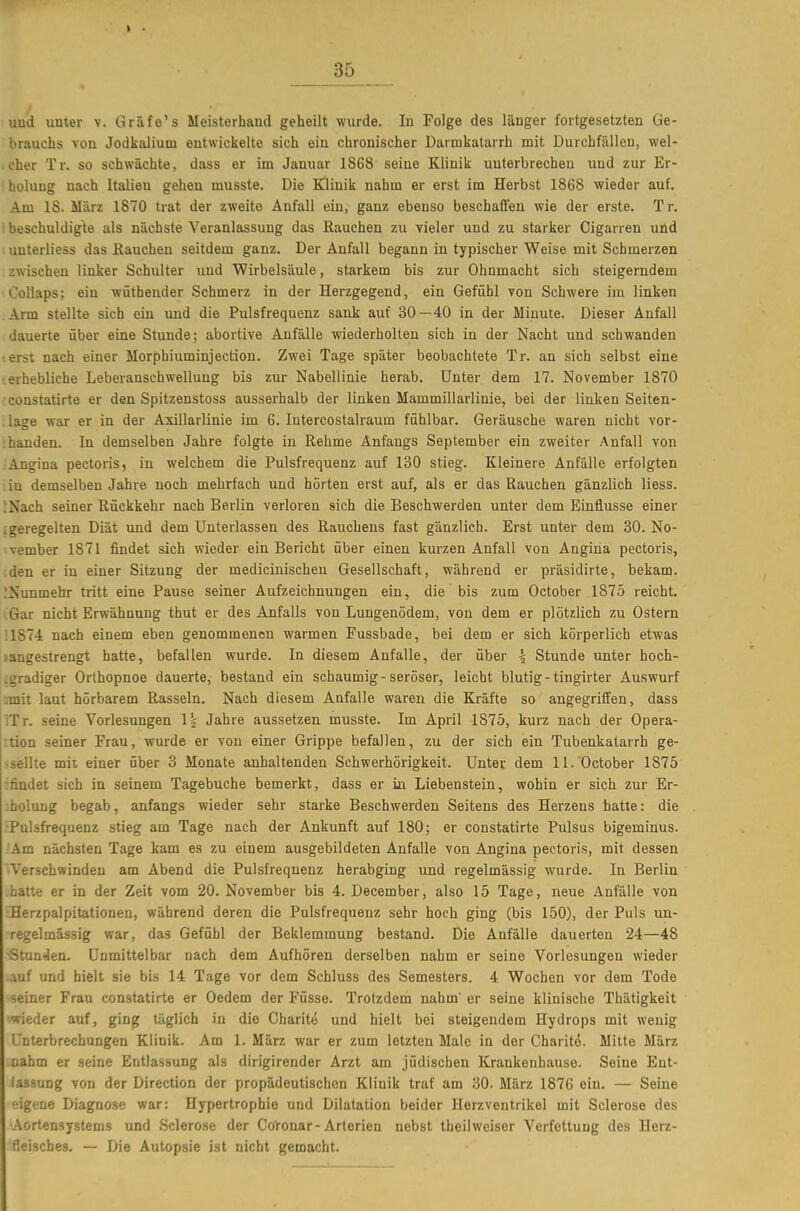 uud unter v. Gräfe's Meisterhand geheilt wurde. In Folge des länger fortgesetzten Ge- brauchs von Jodkalium entwickelte sich ein chronischer Darmkatarrh mit Durchfällen, wel- cher Tr. so schwächte, dass er im Januar 1868 seine Klinik unterbrechen uud zur Er- ; holung nach Italien gehen musste. Die Klinik nahm er erst im Herbst 1868 wieder auf. Am 18. März 1870 trat der zweite Anfall ein, ganz ebenso beschaffen wie der erste. Tr. ' beschuldigte als nächste Veranlassung das Rauchen zu vieler und zu starker Cigarren und uuterliess das Rauchen seitdem ganz. Der Anfall begann in typischer Weise mit Schmerzen . zwischen linker Schulter und Wirbelsäule, starkem bis zur Ohnmacht sich steigerndem Collaps; ein wütheuder Schmerz in der Herzgegend, ein Gefühl von Schwere im linken Arm stellte sich ein und die Pulsfrequenz sank auf 30—40 in der Minute. Dieser Anfall dauerte über eine Stunde; abortive Anfälle wiederholten sich in der Nacht und schwanden •.erst nach einer Morphiuminjection. Zwei Tage später beobachtete Tr. an sich selbst eine erhebliche Leberanschwellung bis zur Nabellinie herab. Unter dem 17. November 1870 constatirte er den Spitzenstoss ausserhalb der linken Mammillarlinie, bei der linken Seiten- .lage war er in der Axillarlinie im 6. Intercostalraum fühlbar. Geräusche waren nicht vor- :handen. In demselben Jahre folgte in Rehme Anfangs September ein zweiter Anfall von ;Angina pectoris, in welchem die Pulsfrequenz auf 130 stieg. Kleinere Anfälle erfolgten in demselben Jahre noch mehrfach und hörten erst auf, als er das Rauchen gänzlich Hess. !Nach seiner Rückkehr nach Berlin verloren sich die Beschwerden unter dem Einflüsse einer ;geregelten Diät und dem Unterlassen des Rauchens fast gänzlich. Erst unter dem 30. No- vember 1871 findet sich wieder ein Bericht über einen kurzen Anfall von Angina pectoris, .den er in einer Sitzung der medicinischeu Gesellschaft, während er präsidirte, bekam. JNimmehr tritt eine Pause seiner Aufzeichnungen ein, die bis zum October .1875 reicht. .Gar nicht Erwähnung thut er des Anfalls von Lungenödem, von dem er plötzlich zu Ostern '1874 nach einem eben genommenen warmen Fussbade, bei dem er sich körperlich etwas jangestrengt hatte, befallen wurde. In diesem Anfalle, der über ^ Stunde unter hoch- tgradiger Orthopnoe dauerte, bestand ein schaumig-seröser, leicht blutig - tingirter Auswurf nnit laut hörbarem Rasseln. Nach diesem Anfalle waren die Kräfte so angegriffen, dass ITr. seine Vorlesungen 1| Jahre aussetzen musste. Im April 1875, kurz nach der Opera- :tion seiner Frau, wurde er von einer Grippe befallen, zu der sich ein Tubenkatarrh ge- >sellte mit einer über 3 Monate anhaltenden Schwerhörigkeit, üntev dem 11. October 1875 -findet sich in seinem Tagebuche bemerkt, dass er in Liebenstein, wohin er sich zur Er- :hoIung begab, anfangs wieder sehr starke Beschwerden Seitens des Herzens hatte: die Pulsfrequenz stieg am Tage nach der Ankunft auf 180; er constatirte Pulsus bigeminus. 'Am nächsten Tage kam es zu einem ausgebildeten Anfalle von Angina pectoris, mit dessen •Verschwinden am Abend die Pulsfrequenz herabging und regelmässig wurde. In Berlin hatte er in der Zeit vom 20. November bis 4. December, also 15 Tage, neue Anfälle von Herzpalpitationen, während deren die Pulsfrequenz sehr hoch ging (bis 150), der Puls un- regelmässig war, das Gefühl der Beklemmung bestand. Die Anfälle dauerten 24—48 -Stunden. Unmittelbar nach dem Aufhören derselben nahm er seine Vorlesungen wieder auf und hielt sie bis 14 Tage vor dem Schluss des Semesters. 4 Wochen vor dem Tode seiner Frau constatirte er Oedem der Füsse. Trotzdem nahm er seine klinische Thätigkeit wieder auf, ging täglich in die Gharite und hielt bei steigendem Hydrops mit wenig Unterbrechungen Klinik. Am 1. März war er zum letzten Male in der Charite. Mitte März nahm er seine Entlassung als dirigirender Arzt am jüdischen Krankenhause. Seine Ent- lassung von der Direction der propädeutischen Klinik traf am 30. März 1876 ein. — Seine eigene Diagnose war: Hypertrophie und Dilatation beider Herzventrikel mit Sclerose des .-Vortensystems und Sclerose der Coronar-Arterien nebst theilweiser Verfettung des Herz- fleisches. — Die Autopsie ist nicht gemacht.