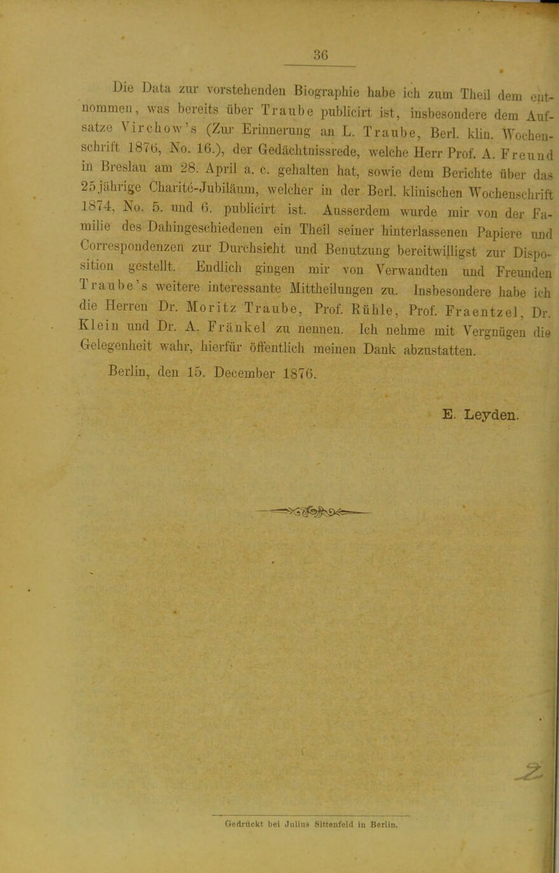 Die Data zur vorstehenden Biographie habe ich zum Theil dem ent- nommen, was bereits über Traube publicirt ist, insbesondere dem Auf- satze Yirchow's (Zur Erinnerung an L. Traube, Berl. klin. Wochen- schrift 1876, No. 16.), der Gedächtnissrede, welche Herr Prof. A. Freund in Breslau am 28. April a. c. gehalten hat, sowie dem Berichte über das 25 jährige Charite-Jubiläum, welcher in der Berl. klinischen Wochenschrift 1874, No. 5. und 6. publicirt ist. Ausserdem wurde mir von der Fa- milie des Dahingeschiedenen ein Theil seiner hmterlassenen Papiere und Correspondenzen zur Durchsicht und Benutzung bereitwilligst zur Dispo- sition gestellt. Endlich gingen mir von Verwandten und Freunden Traube's weitere interessante Mittheüungen zu. Insbesondere habe ich die Herren Dr. Moritz Traube, Prof. Rühle, Prof. Fraentzel, Dr. Klein und Dr. A. Frankel zu neuuen. Ich nehme mit Vergnügen die Gelegenheit wahr, hierfür öffentlich meinen Dank abzustatten. Berlin, den 15. December 1876. E. Leyden. Gedi-uckt bei Julius Sittenfeld in Berlin.