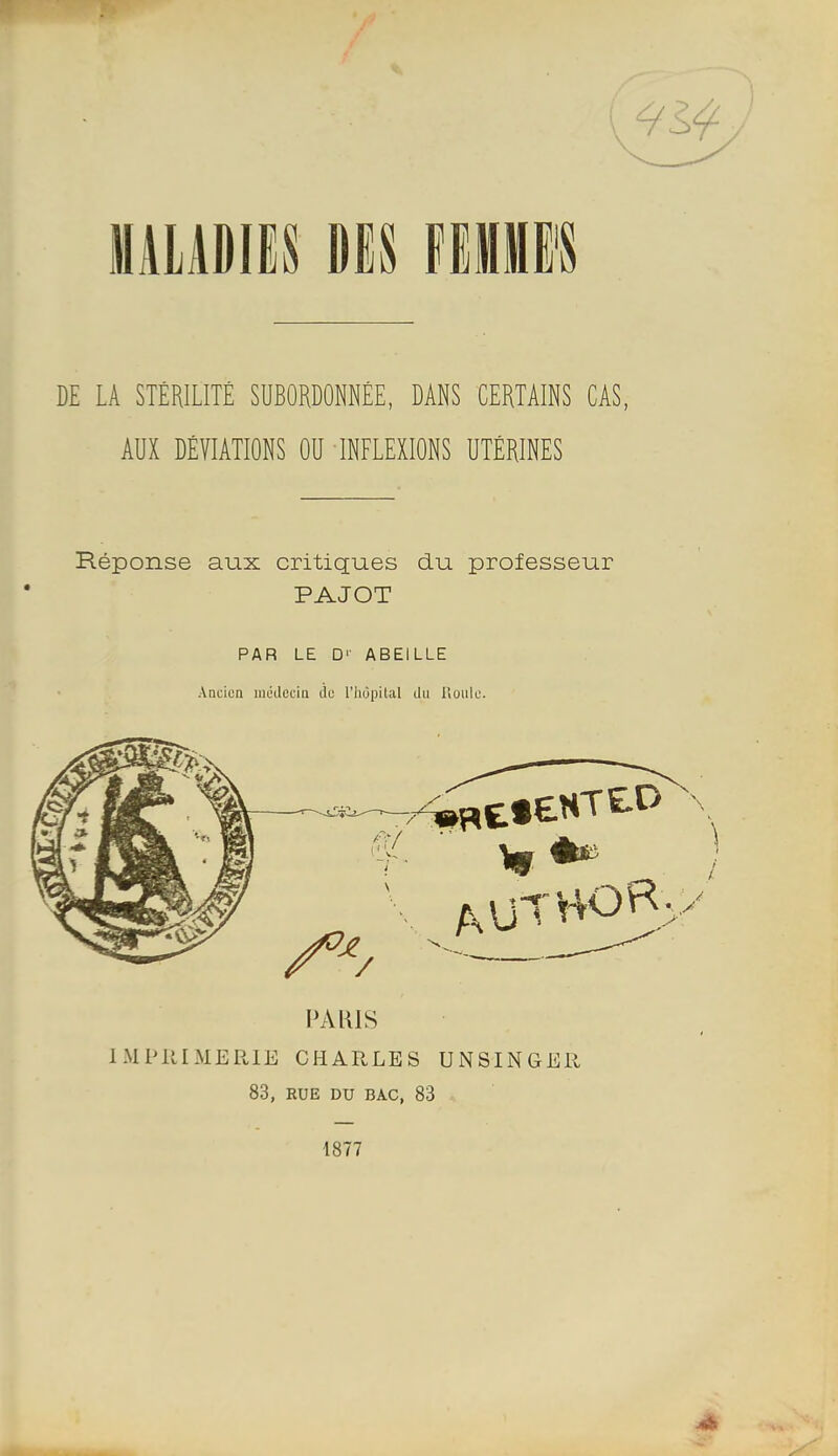 MALADIES DES fEHE'S DE LA STÉRILITÉ SUBORDONNÉE, DANS CERTAINS CAS, AUX DÉVIATIONS OU INFLEXIONS UTÉRINES Réponse aux critiques du professeur PAJOT PAR LE □'• ABEILLE Ancien médecin de l'iiùpilal du HouIl'. PARIS IMPllIMERIE CHARLES UNSINGER 83, RUE DU BAC, 83 1877