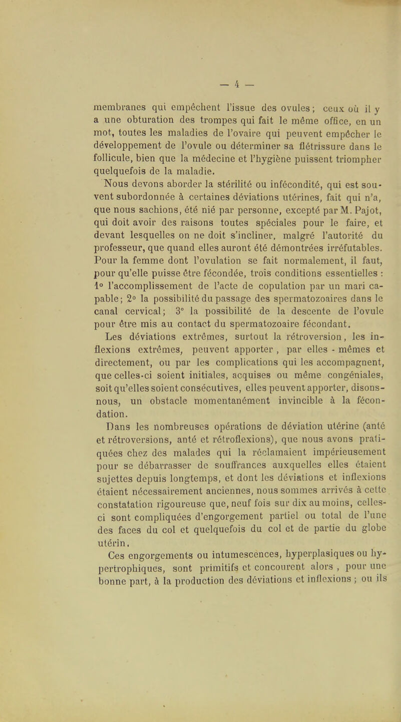 membranes qui empêchent l'issue des ovules; ceux où il y a une obturation des trompes qui fait le même office, en un mot, toutes les maladies de l'ovaire qui peuvent empêcher le développement de l'ovule ou déterminer sa flétrissure dans le follicule, bien que la médecine et l'hygiène puissent triompher quelquefois de la maladie. Nous devons aborder la stérilité ou infécondité, qui est sou- vent subordonnée à certaines déviations utérines, fait qui n'a, que nous sachions, été nié par personne, excepté par M. Pajot, qui doit avoir des raisons toutes spéciales pour le faire, et devant lesquelles on ne doit s'incliner, malgré l'autorité du professeur, que quand elles auront été démontrées irréfutables. Pour la femme dont l'ovulation se fait normalement, il faut, pour qu'elle puisse être fécondée, trois conditions essentielles : 1° l'accomplissement de l'acte de copulation par un mari ca- pable; 2° la possibilité du passage des spermatozoaires dans le canal cervical; 3° la possibilité de la descente de l'ovule pour être mis au contact du spermatozoaire fécondant. Les déviations extrêmes, surtout la rétroversion, les in- flexions extrêmes, peuvent apporter , par elles - mêmes et directement, ou par les complications qui les accompagnent, que celles-ci soient initiales, acquises ou même congéniales, soit qu'elles soient consécutives, elles peuvent apporter, disons- nous, un obstacle momentanément invincible à la fécon- dation. Dans les nombreuses opérations de déviation utérine (anté et rétroversions, anté et rétroflexions), que nous avons prati- quées chez des malades qui la réclamaient impérieusement pour se débarrasser de soulfrances auxquelles elles étaient sujettes depuis longtemps, et dont les déviations et inflexions étaient nécessairement anciennes, nous sommes arrivés à celte constatation rigoureuse que, neuf fois sur dix au moins, celles- ci sont compliquées d'engorgement partiel ou total de l'une des faces du col et quelquefois du col et de partie du globe utérin. Ces engorgements ou intumescences, hyperplasiques ou hy- pertrophiques, sont primitifs et concourent alors , pour une bonne part, à la production des déviations et inflexions ; ou ils