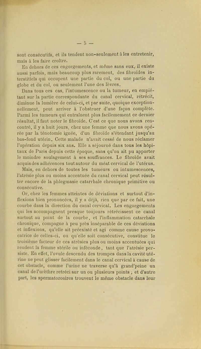 sont consécutifs, et ils tendent non-seulement à les entretenir, mais à les faire croître. En dehors de ces engorgements, et même sans eux,-il existe aussi parfois, mais beaucoup plus rarement, des fibroïdes in- terstitiels qui occupent une partie du col, ou une partie du globe et du col, ou seulement l'une des lèvres. Dans tous ces cas, l'intumescence ou la tumeur, en empié- tant sur la partie correspondante du canal cervical, rétrécit, diminue la lumière de celui-ci, et par suite, quoique exception- nellement, peut arriver à l'obstruer d'une façon complète. Parmi les tumeurs qui entraînent plus facilemement ce dernier résultat, il faut noter le fibroïde. C'est ce que nous avons ren- contré, il y a huit jours, chez une femme que nous avons opé- rée par la ténotomie ignée, d'un fibroïde s'étendant jusqu'au bas-fond utérin. Cette malade n'avait cessé de nous réclamer l'opération depuis six ans. Elle a séjourné dans tous les hôpi- taux de Paris depuis cette époque, sans qu'on ait pu apporter le moindre soulagement à ses souffrances. Le fibroïde avait acquis des adhérences tout autour du méat cervical de l'utérus. Mais, en dehors de toutes les tumeurs ou intumescences, l'atrésie plus ou moins accentuée du canal cervical peut résul- ter encore de la phlegmasie catarrhale chronique primitive ou consécutive. Or, chez les femmes atteintes de déviations et surtout d'in- flexions bien prononcées, il y a déjà, rien que par ce fait, une courbe dans la direction du canal cervical. Les engorgements qui les accompagnent presque toujours rétrécissent ce canal surtout au point de la courbe, et l'inflammation catarrhale chronique, compagne à peu près inséparable de ces déviations et inflexions, qu'elle ait préexisté et agi comme cause provo- calrice de celles-ci, ou qu'elle soit consécutive, constitue le troisième facteur de ces atrésies plus ou moins accentuées qui rendent la femme stérile ou inféconde, tant que l'atrésie per- siste. En effet, l'ovule descendu des trompes dans la cavité uté- rine ne peut glisser facilement dans le canal cervical à cause de cet obstacle, comme l'urine ne traverse qu'à grand'peine un canal de l'ui èthre rétréci sur un ou plusieurs points ; et d'autre part, les spermatozoaires trouvent le même obstacle dans leur
