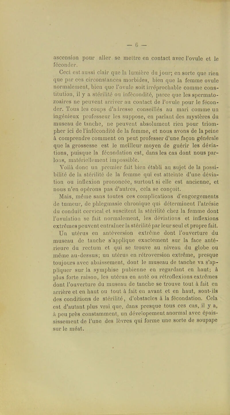 - 0 — ascension poiu* aller se mettre en contact avec l'ovule et le féconder. Ceci est aussi clair que la lumière du jour; en sorte que rien que par ces circonstances morbides, bien que la femme ovule normalement, bien que l'ovule soit irréprocliable comme cons- titution, il y a stérilité ou infécondité, parce que les spermato- zoaires ne peuvent arriver au contact de l'ovule pour le fécon- der. Tous les coups d'adresse conseillés au mari comme un ingénieux professeur les suppose, en parlant des mystères du museau de tanche, ne peuvent absolument rien pour triom- pher ici de l'infécondité de la femme, et nous avons de la peine à comprendre comment on peut professer d'une façon générale que la grossesse est le meilleur moyen de guérir les dévia- tions, puisque la fécondation est, dans les cas dont nous par- Ions, matériellement impossible. Voilà donc un premier fait bien établi au sujet de la possi- bilité de la stérilité de la femme qui est atteinte d'une dévia- tion ou inflexion prononcée, surtout si elle est ancienne, et nous n'en opérons pas d'autres, cela se conçoit. Mais, même sans toutes ces complications d'engorgements de tumeur, de pUlegmasie chronique qui déterminent l'atrésie du conduit cervical et suscitent la stérilité chez la femme dont l'ovulation se fait normalement, les déviations et inflexions extrêmes peuvent entraîner la stérilité par leur seul et propre fait. Un utérus en anléversion extrême dont l'ouverture du museau de tanche s'applique exactement sur la face anté- rieure du rectum et qui se trouve au niveau du globe ou môme au-dessus; un utérus en rétroversion extrême, presque toujours avec abaissement, dont le museau de tanche va s'ap- pliquer sur la symphise pubienne en regardant en haut; à plus forte raison, les utérus en anté ou rétroflexions extrêmes dont l'ouverture du museau de tanche se trouve tout à fait en arrière et en haut ou tout à fait en avant et en haut, sont-ils des conditions de stérilité, d'obstacles à la fécondation. Cela est d'autant plus vrai que, dans presque tous ces cas, il y a, à peu près constamment, un dévelopement anormal avec épais- sissement de l'une des lèvres qui forme une sorte de soupape sur le méat.