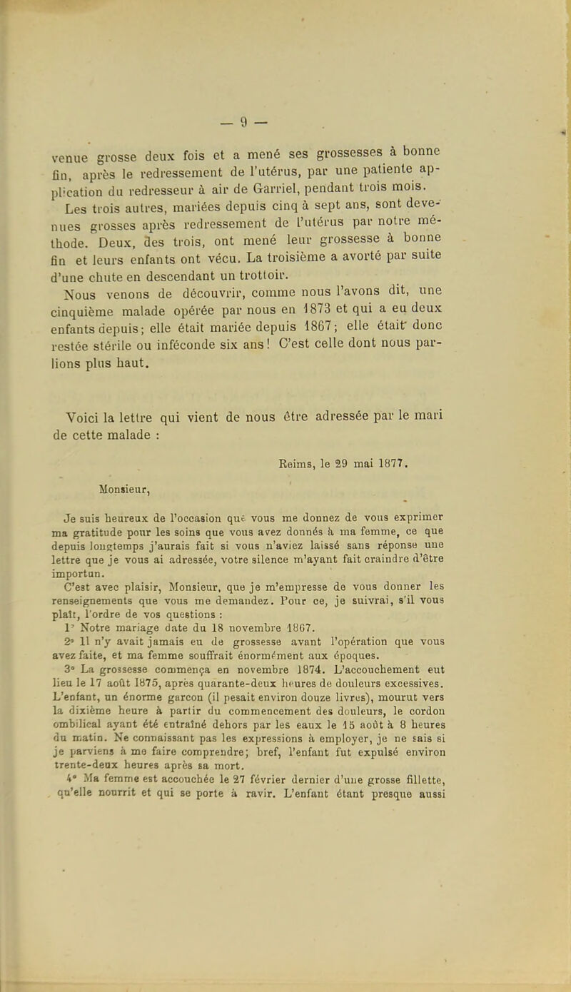 venue grosse deux fois et a mené ses grossesses à bonne fin, après le redressement de l'utérus, par une patiente ap- plication du redresseur à air de Garriel, pendant trois mois. Les trois autres, mariées depuis cinq à sept ans, sont deve- nues grosses après redressement de l'utérus par notre mé- thode. Deux, Ses trois, ont mené leur grossesse à bonne fin et leurs enfants ont vécu. La troisième a avorté par suite d'une chute en descendant un trottoir. Nous venons de découvrir, comme nous l'avons dit, une cinquième malade opérée par nous en 1873 et qui a eu deux enfants depuis; elle était mariée depuis 1867; elle était donc restée stérile ou inféconde six ans! C'est celle dont nous par- lions plus haut. Voici la lettre qui vient de nous être adressée par le mari de cette malade : Reims, le 29 mai 1877. Monsieur, Je suis heureux de l'occasion que vous me donnez de vous exprimer ma gratitude pour les soins que vous avez donnés k ma femme, ce que depuis longtemps j'aurais fait si vous n'aviez laissé sans réponse une lettre que je vous ai adressée, votre silence m'ayant fait craindre d'être importun. C'est avec plaisir, Monsieur, que je m'empresse de vous donner les renseignements que vous me demandez. Pour ce, je suivrai, s'il vous plaît, l'ordre de vos questions : 1' Notre mariage date du 18 novembre 1007. 2' 11 n'y avait jamais eu de grossesse avant l'opération que vous avez faite, et ma femme souffrait énormf^ment aux époques. 3 La grossesse commença en novembre 1874. L'accouchement eut lieu le 17 août 1875, après quarante-deux lieures de douleurs excessives. L'enfant, un énorme garçon (il pesait environ douze livres), mourut vers la dixième heure à partir du commencement des douleurs, le cordon ombilical ayant été entraîné dehors par les eaux le 15 août à 8 heures du matin. Ne connaissant pas les expressions à employer, je ne sais si je parviens à mo faire comprendre; bref, l'enfant fut expulsé environ trente-deux heures après sa mort. 4 Ma femme est accouchée le 27 février dernier d'une grosse fillette, qu'elle nourrit et qui se porte à ravir. L'enfaut étant presque aussi